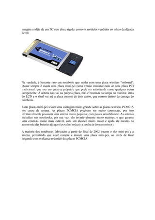 imagina a idéia de um PC sem disco rígido, como os modelos vendidos no início da década
de 80.
Na verdade, é bastante raro um notebook que venha com uma placa wireless "onboard".
Quase sempre é usada uma placa mini-pci (uma versão miniaturizada de uma placa PCI
tradicional, que usa um encaixe próprio), que pode ser substituída como qualquer outro
componente. A antena não vai na própria placa, mas é montada na tampa do monitor, atrás
do LCD e o sinal vai até a placa através de dois cabos, que correm dentro da carcaça do
notebook.
Estas placas mini-pci levam uma vantagem muito grande sobre as placas wireless PCMCIA
por causa da antena. As placas PCMCIA precisam ser muito compactas, por isso
invariavelmente possuem uma antena muito pequena, com pouca sensibilidade. As antenas
incluídas nos notebooks, por sua vez, são invariavelmente muito maiores, o que garante
uma conexão muito mais estável, com um alcance muito maior e ajuda até mesmo na
autonomia das baterias (já que é possível reduzir a potência do transmissor).
A maioria dos notebooks fabricados a partir do final de 2002 trazem o slot mini-pci e a
antena, permitindo que você compre e instale uma placa mini-pci, ao invés de ficar
brigando com o alcance reduzido das placas PCMCIA.
 