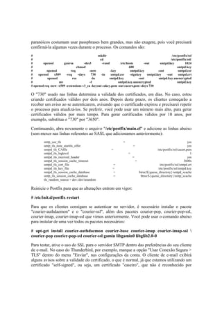 paranóicos costumam usar passphrases bem grandes, mas não exagere, pois você precisará
confirmá-la algumas vezes durante o processo. Os comandos são:
# mkdir /etc/postfix/ssl
# cd /etc/postfix/ssl/
# openssl genrsa -des3 -rand /etc/hosts -out smtpd.key 1024
# chmod 600 smtpd.key
# openssl req -new -key smtpd.key -out smtpd.csr
# openssl x509 -req -days 730 -in smtpd.csr -signkey smtpd.key -out smtpd.crt
# openssl rsa -in smtpd.key -out smtpd.key.unencrypted
# mv -f smtpd.key.unencrypted smtpd.key
# openssl req -new -x509 -extensions v3_ca -keyout cakey.pem -out cacert.pem -days 730
O "730" usado nas linhas determina a validade dos certificados, em dias. No caso, estou
criando certificados válidos por dois anos. Depois deste prazo, os clientes começarão a
receber um aviso ao se autenticarem, avisando que o certificado expirou e precisarei repetir
o processo para atualizá-los. Se preferir, você pode usar um número mais alto, para gerar
certificados válidos por mais tempo. Para gerar certificados válidos por 10 anos, por
exemplo, substitua o "730" por "3650".
Continuando, abra novamente o arquivo "/etc/postfix/main.cf" e adicione as linhas abaixo
(sem mexer nas linhas referentes ao SASL que adicionamos anteriormente):
smtp_use_tls = yes
smtp_tls_note_starttls_offer = yes
smtpd_tls_CAfile = /etc/postfix/ssl/cacert.pem
smtpd_tls_loglevel = 1
smtpd_tls_received_header = yes
smtpd_tls_session_cache_timeout = 3600s
smtpd_tls_cert_file = /etc/postfix/ssl/smtpd.crt
smtpd_tls_key_file = /etc/postfix/ssl/smtpd.key
smtpd_tls_session_cache_database = btree:${queue_directory}/smtpd_scache
smtp_tls_session_cache_database = btree:${queue_directory}/smtp_scache
tls_random_source = dev:/dev/urandom
Reinicie o Postfix para que as alterações entrem em vigor:
# /etc/init.d/postfix restart
Para que os clientes consigam se autenticar no servidor, é necessário instalar o pacote
"courier-authdaemon" e o "courier-ssl", além dos pacotes courier-pop, courier-pop-ssl,
courier-imap, courier-imap-ssl que vimos anteriormente. Você pode usar o comando abaixo
para instalar de uma vez todos os pacotes necessários:
# apt-get install courier-authdaemon courier-base courier-imap courier-imap-ssl 
courier-pop courier-pop-ssl courier-ssl gamin libgamin0 libglib2.0-0
Para testar, ative o uso do SSL para o servidor SMTP dentro das preferências do seu cliente
de e-mail. No caso do Thunderbird, por exemplo, marque a opção "Usar Conexão Segura >
TLS" dentro do menu "Enviar", nas configurações da conta. O cliente de e-mail exibirá
alguns avisos sobre a validade do certificado, o que é normal, já que estamos utilizando um
certificado "self-signed", ou seja, um certificado "caseiro", que não é reconhecido por
 