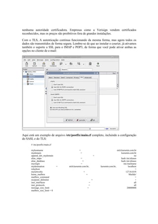 nenhuma autoridade certificadora. Empresas como a Verisign vendem certificados
reconhecidos, mas os preços são proibitivos fora de grandes instalações.
Com o TLS, A autenticação continua funcionando da mesma forma, mas agora todos os
dados são transmitidos de forma segura. Lembre-se de que ao instalar o courier, já ativamos
também o suporte a SSL para o IMAP e POP3, de forma que você pode ativar ambas as
opções no cliente de e-mail:
Aqui está um exemplo de arquivo /etc/postfix/main.cf completo, incluindo a configuração
do SASL e do TLS:
# /etc/postfix/main.cf
myhostname = etch.kurumin.com.br
mydomain = kurumin.com.br
append_dot_mydomain = no
alias_maps = hash:/etc/aliases
alias_database = hash:/etc/aliases
myorigin = /etc/mailname
mydestination = etch.kurumin.com.br, kurumin.com.br, localhost
relayhost =
mynetworks = 127.0.0.0/8
home_mailbox = Maildir/
mailbox_command =
recipient_delimiter = +
inet_interfaces = all
inet_protocols = all
message_size_limit = 20000000
mailbox_size_limit = 0
 