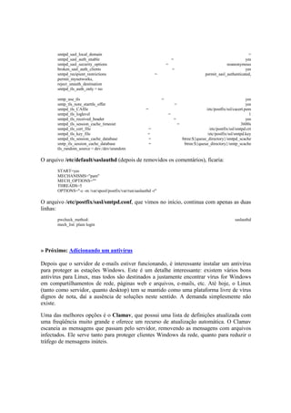 smtpd_sasl_local_domain =
smtpd_sasl_auth_enable = yes
smtpd_sasl_security_options = noanonymous
broken_sasl_auth_clients = yes
smtpd_recipient_restrictions = permit_sasl_authenticated,
permit_mynetworks,
reject_unauth_destination
smtpd_tls_auth_only = no
smtp_use_tls = yes
smtp_tls_note_starttls_offer = yes
smtpd_tls_CAfile = /etc/postfix/ssl/cacert.pem
smtpd_tls_loglevel = 1
smtpd_tls_received_header = yes
smtpd_tls_session_cache_timeout = 3600s
smtpd_tls_cert_file = /etc/postfix/ssl/smtpd.crt
smtpd_tls_key_file = /etc/postfix/ssl/smtpd.key
smtpd_tls_session_cache_database = btree:${queue_directory}/smtpd_scache
smtp_tls_session_cache_database = btree:${queue_directory}/smtp_scache
tls_random_source = dev:/dev/urandom
O arquivo /etc/default/saslauthd (depois de removidos os comentários), ficaria:
START=yes
MECHANISMS="pam"
MECH_OPTIONS=""
THREADS=5
OPTIONS="-c -m /var/spool/postfix/var/run/saslauthd -r"
O arquivo /etc/postfix/sasl/smtpd.conf, que vimos no início, continua com apenas as duas
linhas:
pwcheck_method: saslauthd
mech_list: plain login
» Próximo: Adicionando um antivírus
Depois que o servidor de e-mails estiver funcionando, é interessante instalar um antivírus
para proteger as estações Windows. Este é um detalhe interessante: existem vários bons
antivírus para Linux, mas todos são destinados a justamente encontrar vírus for Windows
em compartilhamentos de rede, páginas web e arquivos, e-mails, etc. Até hoje, o Linux
(tanto como servidor, quanto desktop) tem se mantido como uma plataforma livre de vírus
dignos de nota, daí a ausência de soluções neste sentido. A demanda simplesmente não
existe.
Uma das melhores opções é o Clamav, que possui uma lista de definições atualizada com
uma freqüência muito grande e oferece um recurso de atualização automática. O Clamav
escaneia as mensagens que passam pelo servidor, removendo as mensagens com arquivos
infectados. Ele serve tanto para proteger clientes Windows da rede, quanto para reduzir o
tráfego de mensagens inúteis.
 
