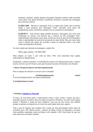 antispam é perfeito, sempre algumas mensagens legítimas acabam sendo marcadas
como spam. Esta opção minimiza o problema, deixando a remoção das mensagens
por conta dos usuários.
D_DISCARD – Descarta a mensagem. Esta é a opção mais usada, mas ao mesmo
tempo a mais perigosa, pois mensagens "boas" marcadas como spam vão
simplesmente sumir, sem deixar nenhum aviso ao remetente ou destinatário.
D_REJECT – Esta terceira opção também descarta a mensagem, mas envia uma
notificação ao emissor. Isso permite que o emissor de uma mensagem "boa",
acidentalmente classificada como spam, receba um aviso de que ela foi descartada e
tenha a oportunidade de reenviá-la novamente de outra forma. Mas, por outro lado,
como a maioria dos spams são enviados a partir de endereços falsos, isso acaba
sendo um desperdício de banda.
Ao usar a opção que descarta as mensagens, a opção fica:
$final_spam_destiny = D_DISCARD
Mais adiante, na seção 7, por volta da linha 1100, você encontrará mais opções
relacionadas ao Spamassassin.
Finalmente, é preciso transferir o ownership dos arquivos do Spamassassin para o Amavis
(assim como no caso do Clamav), para que ele possa executar corretamente suas funções:
# chown -R amavis:amavis /usr/share/spamassassin
Não se esqueça de reiniciar os serviços com o comando:
# /etc/init.d/spamassassin restart
("/etc/init.d/spamd restart" em muitas distribuições)
# /etc/init.d/amavis restart
» Próximo: Capítulo 11: Firewall
O Linux, de uma forma geral, é relativamente imune a vírus, worms e trojans, que são a
principal causa de invasões e dores de cabeça em geral no Windows. Isso não ocorre apenas
porque o Windows é usado em mais máquinas e por isso um alvo maior, mas também
porque os aplicativos disponíveis no Linux são, pela média, bem mais seguros.
Veja o caso do Apache, por exemplo. Ele é usado em uma percentagem muito maior de
servidores que o IIS. Mesmo assim, o número de falhas críticas de segurança e invasões
bem-sucedidas registradas contra servidores web rodando o IIS é bem maior do que nos
mais numerosos servidores Apache.
 