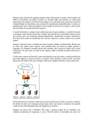 Mesmo assim, brechas de segurança podem surgir onde menos se espera. Por exemplo, em
2004 foi descoberto um buffer overflow no servidor SSH, que poderia ser usado para
desenvolver um exploit. Esta brecha não chegou a ser explorada, pois, assim que a possível
vulnerabilidade foi descoberta, uma correção foi rapidamente disponibilizada e a notícia se
espalhou pela web. Antes que alguém tivesse tempo de escrever um exploit, a maior parte
dos servidores do mundo já estavam seguros.
A moral da história: é sempre muito melhor prevenir do que remediar, e a melhor forma de
se proteger contra brechas deste tipo é manter um firewall ativo, permitindo apenas acesso
aos serviços que você realmente deseja disponibilizar. Reduzindo os pontos vulneráveis,
fica mais fácil cuidar da atualização dos serviços expostos e, assim, manter seu servidor
seguro.
Imagine o firewall como a muralha que cercava muitas cidades na idade média. Mesmo que
as casas não sejam muito seguras, uma muralha forte em torno da cidade garante a
segurança. Se ninguém consegue passar pela muralha, não é possível chegar até as casas
vulneráveis. Se, por acaso, as casas já são seguras, então a muralha aumenta ainda mais a
segurança.
A idéia mais comum de firewall é como um dispositivo que fica entre o switch (ou hub) em
que estão ligados os micros da rede e a internet. Nesta posição é usado um PC com duas
placas de rede (eth0 e eth1, por exemplo), onde uma é ligada à internet e outra à rede local.
O firewall aceita as conexões vindas dos micros da rede local e roteia os acessos à internet.
De dentro da rede você consegue acessar quase tudo, mas todas as tentativas de conexão
vindas de fora são bloqueadas antes de chegarem aos clientes.
Imagine um micro com o Windows XP, onde o sistema acabou de ser instalado, sem
nenhuma atualização de segurança e com o firewall inativo. Conectando este micro na
 