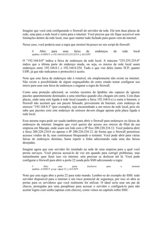 Imagine que você está configurando o firewall do servidor da rede. Ele tem duas placas de
rede, uma para a rede local e outra para a internet. Você precisa que ele fique acessível sem
limitações dentro da rede local, mas quer manter tudo fechado para quem vem da internet.
Nesse caso, você poderia usar a regra que mostrei há pouco no seu script de firewall:
# Abre para uma faixa de endereços da rede local
iptables -A INPUT -s 192.168.0.0/255.255.255.0 -j ACCEPT
O "192.168.0.0" indica a faixa de endereços da rede local. A máscara "255.255.255.0"
indica que a última parte do endereço muda, ou seja, os micros da rede local usam
endereços entre 192.168.0.1 e 192.168.0.254. Tudo o que vier deles (tanto TCP, quanto
UDP, já que não indicamos o protocolo) é aceito.
Note que esta faixa de endereços não é roteável, ela simplesmente não existe na internet.
Não existe a possibilidade de algum engraçadinho de outro estado tentar configurar seu
micro para usar esta faixa de endereços e enganar a regra do firewall.
Como uma proteção adicional, as versões recentes do Iptables são capazes de ignorar
pacotes aparentemente destinados a uma interface quando eles chegam em outra. Com duas
placas, onde uma está ligada à rede local (usando a faixa 192.168.0.x) e outra à Internet, o
firewall não aceitará que um pacote falseado, proveniente da Internet, com endereço de
emissor "192.168.0.3" (por exemplo), seja encaminhado a um micro da rede local, pois ele
sabe que pacotes com este endereço de emissor devem chegar apenas pela placa ligada à
rede local.
Essa mesma regra pode ser usada também para abrir o firewall para endereços ou faixas de
endereços da internet. Imagine que você queira dar acesso aos micros da filial da sua
empresa em Macapá, onde usam um link com o IP fixo 200.220.234.12. Você poderia abrir
a faixa 200.220.234.0 ou apenas o IP 200.220.234.12, de forma que o firewall permitisse
acessos vindos de lá, mas continuasse bloqueando o restante. Você pode abrir para várias
faixas de endereços distintas, basta repetir a linha adicionando cada uma das faixas
desejadas.
Imagine agora que este servidor foi instalado na sede de uma empresa para a qual você
presta serviços. Você precisa acessá-lo de vez em quando para corrigir problemas, mas
naturalmente quer fazer isso via internet, sem precisar se deslocar até lá. Você pode
configurar o firewall para abrir a porta 22 usada pelo SSH adicionando a regra:
# Abre uma porta (inclusive para a internet)
iptables -A INPUT -p tcp --dport 22 -j ACCEPT
Note que esta regra abre a porta 22 para todo mundo. Lembre-se do exemplo do SSH: todo
servidor disponível para a internet é um risco potencial de segurança, por isso só abra as
portas para os servidores que você realmente for utilizar. O ideal seria usar um par de
chaves, protegidas por uma passphrase para acessar o servidor e configurá-lo para não
aceitar logins com senha (apenas com chaves), como vimos no capítulo sobre SSH.
 