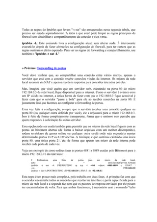 Todas as regras do Iptables que levam "-t nat" são armazenadas nesta segunda tabela, que
precisa ser zerada separadamente. A idéia é que você pode limpar as regras principais do
firewall sem desabilitar o compartilhamento da conexão e vice-versa.
iptables -L: Este comando lista a configuração atual, sem alterar nada. É interessante
executá-lo depois de fazer alterações na configuração do firewall, para ter certeza que as
regras surtiram o efeito esperado. Para ver as regras de forwarding e compartilhamento, use
também o "iptables -t nat -L"
» Próximo: Forwarding de portas
Você deve lembrar que, ao compartilhar uma conexão entre vários micros, apenas o
servidor que está com a conexão recebe conexões vindas da internet. Os micros da rede
local acessam via NAT e apenas recebem respostas para conexões iniciadas por eles.
Mas, imagine que você queira que um servidor web, escutando na porta 80 do micro
192.168.0.3 da rede local, fique disponível para a internet. Como o servidor é o único com
um IP válido na internet, a única forma de fazer com que o 192.168.0.3 fique acessível é
fazer com que o servidor "passe a bola" para ele ao receber conexões na porta 80. É
justamente isso que fazemos ao configurar o forwarding de portas.
Uma vez feita a configuração, sempre que o servidor receber uma conexão qualquer na
porta 80 (ou qualquer outra definida por você), ele a repassará para o micro 192.168.0.3.
Isso é feito de forma completamente transparente, forma que o emissor nem percebe que
quem respondeu à solicitação foi outro servidor.
Essa opção pode ser usada também para permitir que os micros da rede local fiquem com as
portas do bittorrent abertas (de forma a baixar arquivos com um melhor desempenho),
rodem servidores de games online ou qualquer outra tarefa onde seja necessária manter
determinadas portas TCP ou UDP abertas. A limitação é que continua existindo uma única
porta 80, uma única porta 21, etc. de forma que apenas um micro da rede interna pode
receber cada porta de cada vez.
Veja um exemplo de como redirecionar as portas 6881 a 6889 usadas pelo Bittorrent para o
micro 192.168.0.10 da rede local:
# Redireciona uma faixa de portas para um micro da rede local.
echo 1 > /proc/sys/net/ipv4/ip_forward
iptables -t nat -A PREROUTING -p tcp -i eth0 --dport 6881:6889 -j DNAT 
--to 192.168.0.10
iptables -t nat -A POSTROUTING -d 192.168.0.10 -j SNAT --to 192.168.0.1
Esta regra é um pouco mais complexa, pois trabalha em duas fases. A primeira faz com que
o servidor encaminhe todas as conexões que receber na interface e porta especificada para o
micro da rede local e a segunda faz com que os pacotes de resposta enviados por ele posam
ser encaminhados de volta. Para que ambas funcionem, é necessário usar o comando "echo
 