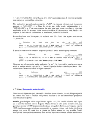 1 > /proc/sys/net/ipv4/ip_forward", que ativa o forwarding de portas. É o mesmo comando
que usamos ao compartilhar a conexão.
Nos parâmetros que coloquei em negrito, a "eth0" é a placa de internet, onde chegam os
pacotes, a "6881:6889" é a faixa de portas que estão sendo redirecionadas e o
"192.168.0.10" é o IP do micro dentro da rede local que passa a receber as conexões
destinadas a ela. Na segunda regra, temos repetido o IP do micro na rede local e, em
seguida, o "192.168.0.1" que indica o IP do servidor, dentro da rede local.
Para redirecionar uma única porta, ao invés de uma faixa, basta citar a porta sem usar os
":", como em:
# Redireciona uma única porta para um micro da rede local.
echo 1 > /proc/sys/net/ipv4/ip_forward
iptables -t nat -A PREROUTING -p tcp -i eth0 --dport 22 -j DNAT --to 192.168.0.10
iptables -t nat -A POSTROUTING -d 192.168.0.10 -j SNAT --to 192.168.0.1
É possível ainda indicar uma lista de portas (usando a opção -m multiport), como em:
# Redireciona um conjunto de portas
echo 1 > /proc/sys/net/ipv4/ip_forward
iptables -t nat -A PREROUTING -p tcp -i eth0 -m multiport --dport 21,22,80 -j DNAT 
--to-dest 192.168.0.10
iptables -t nat -A POSTROUTING -d 192.168.0.10 -j SNAT --to 192.168.0.1
Note que nos três exemplos usei o parâmetro "-p tcp". Ele é necessário, mas faz com que a
regra se aplique apenas a portas TCP. Caso você precise fazer forwarding de portas UDP,
deve alterar o protocolo dentro da regra, como em:
# Redireciona uma porta UDP
echo 1 > /proc/sys/net/ipv4/ip_forward
iptables -t nat -A PREROUTING -p udp -i eth0 --dport 53 -j DNAT --to 192.168.0.10
iptables -t nat -A POSTROUTING -d 192.168.0.10 -j SNAT --to 192.168.0.1
» Próximo: Bloqueando portas de saída
Mais um uso importante para o firewall é bloquear portas de saída, ou seja, bloquear portas
no sentido rede local > internet. Isso permite bloquear o uso de determinados programas
que utilizem estas portas.
O MSN, por exemplo, utiliza originalmente a porta 1863. Nas versões recentes ele é capaz
de se conectar também através da porta 80 (ou através de sites como o meebo.com, que
permitem acessar o MSN diretamente através do navegador). Por isso, ao bloquear a porta
1863, os clientes podem continuar conseguindo se conectar, porém, você obriga o tráfego a
passar pela porta 80, onde tem a chance de fazê-lo passar por um servidor Squid,
configurado como proxy transparente. Isso permite logar os acessos ou sabotar o sistema de
 