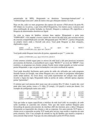 autenticação do MSN, bloqueando os domínios "messenger.hotmail.com" e
"webmessenger.msn.com", além de outros sites que ofereçam clientes via web.
Hoje em dia, cada vez mais programas são capazes de acessar a Web através da porta 80,
443 (https) ou via proxy, o que torna difícil bloqueá-los. Em muitos casos, é preciso usar
uma combinação de portas fechadas no firewall, bloqueio a endereços IPs específicos e
bloqueio de determinados domínios no Squid.
Ao criar as regras do Iptables, existem duas opções. Bloqueando a porta para
"FORWARD", você impede o acesso a partir dos micros da rede local, que acessam através
da conexão compartilhada pelo servidor. Bloqueando para "OUTPUT", a porta é bloqueada
no próprio micro onde o firewall está ativo. Você pode bloquear as duas situações,
duplicando a regra:
iptables -A OUTPUT -p tcp --dport 1863 -j REJECT
iptables -A FORWARD -p tcp --dport 1863 -j REJECT
Você pode ainda bloquear intervalos de portas, separando-as por ":", como em:
iptables -A FORWARD -p tcp --dport 1025:65536 -j REJECT
Como estamos criando regras para os micros da rede local e não para possíveis invasores
provenientes da Internet, é aconselhável usar a regra "REJECT" ao invés de "DROP". Caso
contrário, os programas nos clientes sempre ficarão muito tempo parados ao tentar acessar
portas bloqueadas, o que vai gerar reclamações e um certo overhead de suporte.
Você pode descobrir facilmente quais portas de saída são utilizados por cada programa
fazendo buscas no Google, mas tentar bloquear um a um todos os programas indesejados
acaba sendo tedioso. Ao invés disso, você pode experimentar um solução mais radical:
inverter a lógica da regra, bloqueando todas as portas de saída e abrindo apenas algumas
portas "permitidas".
O mínimo que você precisa abrir neste caso são as portas 80 e 53 (dns). A partir daí, você
pode abrir mais portas, como a 21 (ftp), 25 (smtp), 110 (pop3) e assim por diante. Um
exemplo de configuração neste caso seria:
iptables -A FORWARD -p udp -i eth1 --dport 53 -j ACCEPT
iptables -A FORWARD -p tcp -i eth1 --dport 80 -j ACCEPT
iptables -A FORWARD -p tcp -i eth1 --dport 21 -j ACCEPT
iptables -A FORWARD -p tcp -i eth1 -j LOG
iptables -A FORWARD -p tcp -i eth1 -j REJECT
Veja que todas as regras especificam a interface da rede local (eth1 no exemplo), de onde
serão recebidas as conexões dos clientes. Note que não incluí nenhum bloqueio para
forwarding de pacotes provenientes da interface eth0 (da internet), pois a idéia é bloquear
diretamente as requisições dos clientes e não as respostas. Em uma conexão TCP típica, o
cliente envia a requisição na porta TCP usada pelo serviço, mas recebe a resposta em uma
porta aleatória. Este é um exemplo de entrada no log do Iptables que mostra a resposta a
uma conexão http normal. Veja que ela está endereçada à porta 45159 do cliente:
 