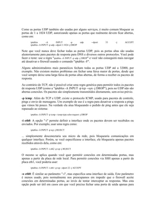 Como as portas UDP também são usadas por alguns serviços, é muito comum bloquear as
portas de 1 a 1024 UDP, autorizando apenas as portas que realmente devem ficar abertas,
como em:
iptables -A INPUT -p udp --dport 53 -j ACCEPT
iptables -A INPUT -p udp --dport 1:1024 -j DROP
Note que você nunca deve fechar todas as portas UDP, pois as portas altas são usadas
aleatoriamente para pacotes de resposta para DNS e diversos outros protocolos. Você pode
fazer o teste: use a regra "iptables -A INPUT -p udp -j DROP" e você não conseguirá mais navegar
até desativar o firewall usando o comando "iptables -F".
Alguns administradores mais paranóicos fecham todas as portas UDP até a 32000, por
exemplo. Não existem muitos problemas em fechar uma faixa maior de portas, desde que
você sempre deixe uma larga faixa de portas altas abertas, de forma a receber os pacotes de
resposta.
Ao contrário do TCP, não é possível criar uma regra genérica para permitir todos os pacotes
de resposta UDP (como a "iptables -A INPUT -p tcp --syn -j DROP"), pois no UDP não são
abertas conexões. Os pacotes são simplesmente transmitidos diretamente, sem aviso prévio.
-p icmp: Além do TCP e UDP, existe o protocolo ICMP, usado para pacotes de controle,
pings e envio de mensagens. Um exemplo de uso é a regra para desativar a resposta a pings
que vimos há pouco. Na verdade ela atua bloqueando o pedido de ping antes que ele seja
repassado ao sistema:
iptables -A INPUT -p icmp --icmp-type echo-request -j DROP
-i eth0: A opção "-i" permite definir a interface onde os pacotes devem ser recebidos ou
enviados. Por exemplo, usar uma regra como:
iptables -A INPUT -p tcp -j REJECT
... simplesmente desconectaria seu micro da rede, pois bloquearia comunicações em
qualquer interface. Porém, se você especificasse a interface, ele bloquearia apenas pacotes
recebidos através dela, como em:
iptables -A INPUT -i eth2 -p tcp -j REJECT
O mesmo se aplica quando você quer permitir conexões em determinadas portas, mas
apenas a partir da placa de rede local. Para permitir conexões via SSH apenas a partir da
placa eth1, você poderia usar:
iptables -A INPUT -i eth1 -p tcp --dport 22 -j ACCEPT
-o eth0: É similar ao parâmetro "-i", mas especifica uma interface de saída. Este parâmetro
é menos usado, pois normalmente nos preocupamos em impedir que o firewall aceite
conexões em determinadas portas, ao invés de tentar interceptar as respostas. Mas esta
opção pode ser útil em casos em que você precisa fechar uma porta de saída apenas para
 