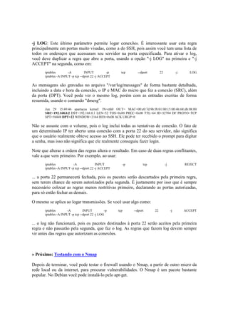 -j LOG: Este último parâmetro permite logar conexões. É interessante usar esta regra
principalmente em portas muito visadas, como a do SSH, pois assim você tem uma lista de
todos os endereços que acessaram seu servidor na porta especificada. Para ativar o log,
você deve duplicar a regra que abre a porta, usando a opção "-j LOG" na primeira e "-j
ACCEPT" na segunda, como em:
iptables -A INPUT -p tcp --dport 22 -j LOG
iptables -A INPUT -p tcp --dport 22 -j ACCEPT
As mensagens são gravadas no arquivo "/var/log/messages" de forma bastante detalhada,
incluindo a data e hora da conexão, o IP e MAC do micro que fez a conexão (SRC), além
da porta (DPT). Você pode ver o mesmo log, porém com as entradas escritas de forma
resumida, usando o comando "dmesg".
Jun 29 15:49:46 spartacus kernel: IN=eth0 OUT= MAC=00:e0:7d:9b:f8:01:00:15:00:4b:68:db:08:00
SRC=192.168.0.2 DST=192.168.0.1 LEN=52 TOS=0x00 PREC=0x00 TTL=64 ID=32704 DF PROTO=TCP
SPT=56848 DPT=22 WINDOW=2164 RES=0x00 ACK URGP=0
Não se assuste com o volume, pois o log inclui todas as tentativas de conexão. O fato de
um determinado IP ter aberto uma conexão com a porta 22 do seu servidor, não significa
que o usuário realmente obteve acesso ao SSH. Ele pode ter recebido o prompt para digitar
a senha, mas isso não significa que ele realmente conseguiu fazer login.
Note que alterar a ordem das regras altera o resultado. Em caso de duas regras conflitantes,
vale a que vem primeiro. Por exemplo, ao usar:
iptables -A INPUT -p tcp -j REJECT
iptables -A INPUT -p tcp --dport 22 -j ACCEPT
... a porta 22 permanecerá fechada, pois os pacotes serão descartados pela primeira regra,
sem terem chance de serem autorizados pela segunda. É justamente por isso que é sempre
necessário colocar as regras menos restritivas primeiro, declarando as portas autorizadas,
para só então fechar as demais.
O mesmo se aplica ao logar transmissões. Se você usar algo como:
iptables -A INPUT -p tcp --dport 22 -j ACCEPT
iptables -A INPUT -p tcp --dport 22 -j LOG
... o log não funcionará, pois os pacotes destinados à porta 22 serão aceitos pela primeira
regra e não passarão pela segunda, que faz o log. As regras que fazem log devem sempre
vir antes das regras que autorizam as conexões.
» Próximo: Testando com o Nmap
Depois de terminar, você pode testar o firewall usando o Nmap, a partir de outro micro da
rede local ou da internet, para procurar vulnerabilidades. O Nmap é um pacote bastante
popular. No Debian você pode instalá-lo pelo apt-get.
 