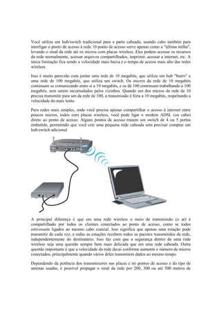Você utiliza um hub/switch tradicional para a parte cabeada, usando cabo também para
interligar o ponto de acesso à rede. O ponto de acesso serve apenas como a "última milha",
levando o sinal da rede até os micros com placas wireless. Eles podem acessar os recursos
da rede normalmente, acessar arquivos compartilhados, imprimir, acessar a internet, etc. A
única limitação fica sendo a velocidade mais baixa e o tempo de acesso mais alto das redes
wireless.
Isso é muito parecido com juntar uma rede de 10 megabits, que utiliza um hub "burro" a
uma rede de 100 megabits, que utiliza um switch. Os micros da rede de 10 megabits
continuam se comunicando entre si a 10 megabits, e os de 100 continuam trabalhando a 100
megabits, sem serem incomodados pelos vizinhos. Quando um dos micros da rede de 10
precisa transmitir para um da rede de 100, a transmissão é feita a 10 megabits, respeitando a
velocidade do mais lento.
Para redes mais simples, onde você precise apenas compartilhar o acesso à internet entre
poucos micros, todos com placas wireless, você pode ligar o modem ADSL (ou cabo)
direto ao ponto de acesso. Alguns pontos de acesso trazem um switch de 4 ou 5 portas
embutido, permitindo que você crie uma pequena rede cabeada sem precisar comprar um
hub/switch adicional.
A principal diferença é que em uma rede wireless o meio de transmissão (o ar) é
compartilhado por todos os clientes conectados ao ponto de acesso, como se todos
estivessem ligados ao mesmo cabo coaxial. Isso significa que apenas uma estação pode
transmitir de cada vez, e todas as estações recebem todos os pacotes transmitidos da rede,
independentemente do destinatário. Isso faz com que a segurança dentro de uma rede
wireless seja uma questão sempre bem mais delicada que em uma rede cabeada. Outra
questão importante é que a velocidade da rede decai conforme aumenta o número de micros
conectados, principalmente quando vários deles transmitem dados ao mesmo tempo.
Dependendo da potência dos transmissores nas placas e no pontos de acesso e do tipo de
antenas usadas, é possível propagar o sinal da rede por 200, 300 ou até 500 metros de
 