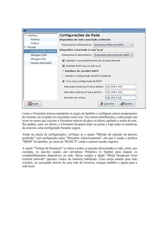 Como o Firestarter precisa manipular as regras do Iptables e configurar outros componentes
do sistema, ele só pode ser executado como root. Em muitas distribuições, é adicionado um
ícone no menu que executa o Firestarter através do gksu ou kdesu, pedindo a senha de root.
Por padrão, uma vez aberto, o Firestarter bloqueia todas as portas e loga todas as tentativas
de conexão, uma configuração bastante segura.
Ainda na janela de configurações, verifique se a opção "Método de rejeição de pacotes
preferido" está configurada como "Descartar silenciosamente", em que é usada a política
"DROP" do Iptables, ao invés de "REJECT", onde o emissor recebe resposta.
A opção "Tráfego de broadcast" se refere a todos os pacotes direcionados à rede, como, por
exemplo, os pacotes usados por servidores Windows (e Samba) para mapear os
compartilhamentos disponíveis na rede. Deixe sempre a opção "Block broadcasts from
external network" (pacotes vindos da internet) habilitada. Caso esteja usando uma rede
wireless, ou acessando através de uma rede de terceiros, marque também a opção para a
rede local.
 