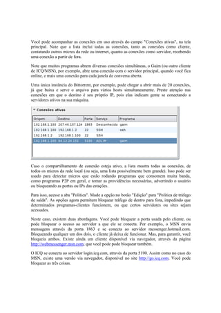 Você pode acompanhar as conexões em uso através do campo "Conexões ativas", na tela
principal. Note que a lista inclui todas as conexões, tanto as conexões como cliente,
contatando outros micros da rede ou internet, quanto as conexões como servidor, recebendo
uma conexão a partir de fora.
Note que muitos programas abrem diversas conexões simultâneas, o Gaim (ou outro cliente
de ICQ/MSN), por exemplo, abre uma conexão com o servidor principal, quando você fica
online, e mais uma conexão para cada janela de conversa aberta.
Uma única instância do Bittorrent, por exemplo, pode chegar a abrir mais de 20 conexões,
já que baixa e serve o arquivo para vários hosts simultaneamente. Preste atenção nas
conexões em que o destino é seu próprio IP, pois elas indicam gente se conectando a
servidores ativos na sua máquina.
Caso o compartilhamento de conexão esteja ativo, a lista mostra todas as conexões, de
todos os micros da rede local (ou seja, uma lista possivelmente bem grande). Isso pode ser
usado para detectar micros que estão rodando programas que consomem muita banda,
como programas P2P em geral, e tomar as providências necessárias, advertindo o usuário
ou bloqueando as portas ou IPs das estações.
Para isso, acesse a aba "Política". Mude a opção no botão "Edição" para "Política de tráfego
de saída". As opções agora permitem bloquear tráfego de dentro para fora, impedindo que
determinados programas-clientes funcionem, ou que certos servidores ou sites sejam
acessados.
Neste caso, existem duas abordagens. Você pode bloquear a porta usada pelo cliente, ou
pode bloquear o acesso ao servidor a que ele se conecta. Por exemplo, o MSN envia
mensagens através da porta 1863 e se conecta ao servidor messenger.hotmail.com.
Bloqueando qualquer um dos dois, o cliente já deixa de funcionar. Mas, para garantir, você
bloqueia ambos. Existe ainda um cliente disponível via navegador, através da página
http://webmessenger.msn.com, que você pode pode bloquear também.
O ICQ se conecta ao servidor login.icq.com, através da porta 5190. Assim como no caso do
MSN, existe uma versão via navegador, disponível no site http://go.icq.com. Você pode
bloquear as três coisas.
 