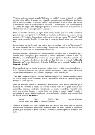 Veja que aqui estou usando a opção "Tolerante por padrão", na qual o firewall por padrão
permite todo o tráfego de saída e você especifica manualmente o que bloquear. Você pode
utilizar também o modo "Restrito por padrão", onde o firewall bloqueia tudo e você precisa
ir abrindo uma a uma as portas que serão utilizadas. O mínimo, neste caso, é abrir as portas
53 (DNS), 80 (http) e 443 (https) para permitir o acesso à web básico e, a partir daí, ir
abrindo um a um os demais protocolos necessários.
Uma vez ativado o firewall, as regras ficam ativas, mesmo que você feche a interface
principal, mas você perde a possibilidade de monitorar as tentativas de acesso e aceitar
conexões. O Firestarter fica residente na forma do serviço de sistema "firestarter". Você
pode usar o comando "Iptables -L", que lista as regras de firewall ativas para comprovar
isso.
Para realmente parar o firewall, você precisa reabrir a interface e clicar no "Parar firewall"
ou usar o comando "/etc/init.d/firestarter stop". Imagine que, ao contrário dos firewalls para
Windows, o firewall em si é independente da interface.
Para que o firewall seja inicializado automaticamente durante o boot, é importante que o
sistema esteja configurado para inicializar o serviço "firestarter" durante o boot. No
Mandriva, você pode habilitá-lo no menu de serviços, dentro do Painel de Controle. No
Fedora, e em outras distribuições derivadas do Red Hat, use o comando "chkconfig
firestarter on" e, nas distribuições derivadas do Debian, use o comando "update-rc.d -f
firestarter defaults".
Uma ressalva é que, ao instalar a partir do código fonte, é preciso copiar manualmente o
script "/etc/init.d/firestarter" para que ele trabalhe como um serviço de sistema. Dentro da
árvore com o código-fonte, você encontra scripts para várias distribuições.
Você pode também configurar a interface do Firestarter para ficar residente, como um ícone
do lado do relógio ao ser fechado no "Editar > Preferências > Interface > Minimizar para a
bandeja ao fechar a janela".
Mais um problema comum é a necessidade de fornecer a senha de root cada vez que a
interface do Firestarter é aberta, um detalhe bastante chato. Você pode eliminar essa
necessidade utilizando o sudo para permitir que o seu usuário possa abrir o Firestarter como
root, sem precisar fornecer a senha. Para isso, instale o pacote "sudo" (usando o
gerenciador de pacotes da distribuição que estiver utilizando) e adicione as seguintes linhas
no final do arquivo "/etc/sudoers":
usuário ALL= NOPASSWD: /usr/bin/firestarter
usuário ALL= NOPASSWD: /usr/sbin/firestarter
Substitua o "usuário" pelo login desejado. Note que coloquei duas linhas, pois em algumas
distribuições o binário do Firestarter é instalado dentro da pasta "/usr/bin" e, em outras
(Debian, por exemplo), na pasta "/usr/sbin". Na verdade, você vai precisar de apenas uma
delas.
 