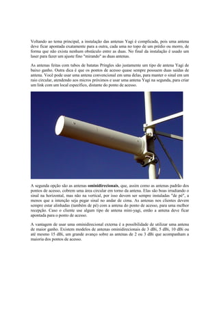 Voltando ao tema principal, a instalação das antenas Yagi é complicada, pois uma antena
deve ficar apontada exatamente para a outra, cada uma no topo de um prédio ou morro, de
forma que não exista nenhum obstáculo entre as duas. No final da instalação é usado um
laser para fazer um ajuste fino "mirando" as duas antenas.
As antenas feitas com tubos de batatas Pringles são justamente um tipo de antena Yagi de
baixo ganho. Outra dica é que os pontos de acesso quase sempre possuem duas saídas de
antena. Você pode usar uma antena convencional em uma delas, para manter o sinal em um
raio circular, atendendo aos micros próximos e usar uma antena Yagi na segunda, para criar
um link com um local específico, distante do ponto de acesso.
A segunda opção são as antenas ominidirecionais, que, assim como as antenas padrão dos
pontos de acesso, cobrem uma área circular em torno da antena. Elas são boas irradiando o
sinal na horizontal, mas não na vertical, por isso devem ser sempre instaladas "de pé", a
menos que a intenção seja pegar sinal no andar de cima. As antenas nos clientes devem
sempre estar alinhadas (também de pé) com a antena do ponto de acesso, para uma melhor
recepção. Caso o cliente use algum tipo de antena mini-yagi, então a antena deve ficar
apontada para o ponto de acesso.
A vantagem de usar uma ominidirecional externa é a possibilidade de utilizar uma antena
de maior ganho. Existem modelos de antenas ominidirecionais de 3 dBi, 5 dBi, 10 dBi ou
até mesmo 15 dBi, um grande avanço sobre as antenas de 2 ou 3 dBi que acompanham a
maioria dos pontos de acesso.
 