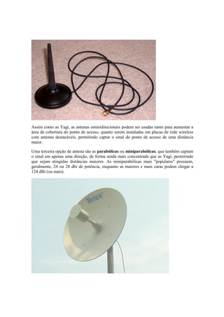 Assim como as Yagi, as antenas ominidirecionais podem ser usadas tanto para aumentar a
área de cobertura do ponto de acesso, quanto serem instaladas em placas de rede wireless
com antenas destacáveis, permitindo captar o sinal do ponto de acesso de uma distância
maior.
Uma terceira opção de antena são as parabólicas ou miniparabólicas, que também captam
o sinal em apenas uma direção, de forma ainda mais concentrada que as Yagi, permitindo
que sejam atingidas distâncias maiores. As miniparabólicas mais "populares" possuem,
geralmente, 24 ou 28 dbi de potência, enquanto as maiores e mais caras podem chegar a
124 dBi (ou mais).
 
