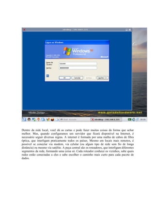 Dentro da rede local, você dá as cartas e pode fazer muitas coisas da forma que achar
melhor. Mas, quando configuramos um servidor que ficará disponível na Internet, é
necessário seguir diversas regras. A internet é formada por uma malha de cabos de fibra
óptica, que interligam praticamente todos os países. Mesmo em locais mais remotos, é
possível se conectar via modem, via celular (ou algum tipo de rede sem fio de longa
distância) ou mesmo via satélite. A peça central são os roteadores, que interligam diferentes
segmentos da rede, formando uma coisa só. Cada roteador conhece os vizinhos, sabe quais
redes estão conectadas a eles e sabe escolher o caminho mais curto para cada pacote de
dados.
 