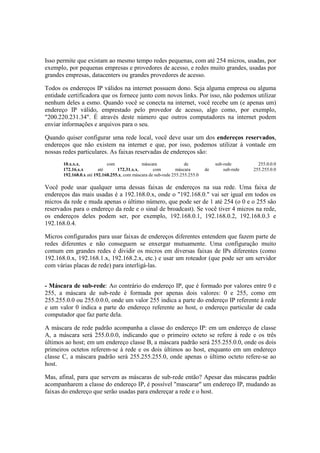 Isso permite que existam ao mesmo tempo redes pequenas, com até 254 micros, usadas, por
exemplo, por pequenas empresas e provedores de acesso, e redes muito grandes, usadas por
grandes empresas, datacenters ou grandes provedores de acesso.
Todos os endereços IP válidos na internet possuem dono. Seja alguma empresa ou alguma
entidade certificadora que os fornece junto com novos links. Por isso, não podemos utilizar
nenhum deles a esmo. Quando você se conecta na internet, você recebe um (e apenas um)
endereço IP válido, emprestado pelo provedor de acesso, algo como, por exemplo,
"200.220.231.34". É através deste número que outros computadores na internet podem
enviar informações e arquivos para o seu.
Quando quiser configurar uma rede local, você deve usar um dos endereços reservados,
endereços que não existem na internet e que, por isso, podemos utilizar à vontade em
nossas redes particulares. As faixas reservadas de endereços são:
10.x.x.x, com máscara de sub-rede 255.0.0.0
172.16.x.x até 172.31.x.x, com máscara de sub-rede 255.255.0.0
192.168.0.x até 192.168.255.x, com máscara de sub-rede 255.255.255.0
Você pode usar qualquer uma dessas faixas de endereços na sua rede. Uma faixa de
endereços das mais usadas é a 192.168.0.x, onde o "192.168.0." vai ser igual em todos os
micros da rede e muda apenas o último número, que pode ser de 1 até 254 (o 0 e o 255 são
reservados para o endereço da rede e o sinal de broadcast). Se você tiver 4 micros na rede,
os endereços deles podem ser, por exemplo, 192.168.0.1, 192.168.0.2, 192.168.0.3 e
192.168.0.4.
Micros configurados para usar faixas de endereços diferentes entendem que fazem parte de
redes diferentes e não conseguem se enxergar mutuamente. Uma configuração muito
comum em grandes redes é dividir os micros em diversas faixas de IPs diferentes (como
192.168.0.x, 192.168.1.x, 192.168.2.x, etc.) e usar um roteador (que pode ser um servidor
com várias placas de rede) para interligá-las.
- Máscara de sub-rede: Ao contrário do endereço IP, que é formado por valores entre 0 e
255, a máscara de sub-rede é formada por apenas dois valores: 0 e 255, como em
255.255.0.0 ou 255.0.0.0, onde um valor 255 indica a parte do endereço IP referente à rede
e um valor 0 indica a parte do endereço referente ao host, o endereço particular de cada
computador que faz parte dela.
A máscara de rede padrão acompanha a classe do endereço IP: em um endereço de classe
A, a máscara será 255.0.0.0, indicando que o primeiro octeto se refere à rede e os três
últimos ao host; em um endereço classe B, a máscara padrão será 255.255.0.0, onde os dois
primeiros octetos referem-se à rede e os dois últimos ao host, enquanto em um endereço
classe C, a máscara padrão será 255.255.255.0, onde apenas o último octeto refere-se ao
host.
Mas, afinal, para que servem as máscaras de sub-rede então? Apesar das máscaras padrão
acompanharem a classe do endereço IP, é possível "mascarar" um endereço IP, mudando as
faixas do endereço que serão usadas para endereçar a rede e o host.
 
