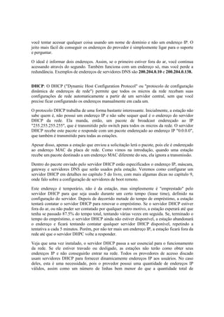 você tentar acessar qualquer coisa usando um nome de domínio e não um endereço IP. O
jeito mais fácil de conseguir os endereços do provedor é simplesmente ligar para o suporte
e perguntar.
O ideal é informar dois endereços. Assim, se o primeiro estiver fora do ar, você continua
acessando através do segundo. Também funciona com um endereço só, mas você perde a
redundância. Exemplos de endereços de servidores DNS são 200.204.0.10 e 200.204.0.138.
DHCP: O DHCP ("Dynamic Host Configuration Protocol" ou "protocolo de configuração
dinâmica de endereços de rede") permite que todos os micros da rede recebam suas
configurações de rede automaticamente a partir de um servidor central, sem que você
precise ficar configurando os endereços manualmente em cada um.
O protocolo DHCP trabalha de uma forma bastante interessante. Inicialmente, a estação não
sabe quem é, não possui um endereço IP e não sabe sequer qual é o endereço do servidor
DHCP da rede. Ela manda, então, um pacote de broadcast endereçado ao IP
"255.255.255.255", que é transmitido pelo switch para todos os micros da rede. O servidor
DHCP recebe este pacote e responde com um pacote endereçado ao endereço IP "0.0.0.0",
que também é transmitido para todas as estações.
Apesar disso, apenas a estação que enviou a solicitação lerá o pacote, pois ele é endereçado
ao endereço MAC da placa de rede. Como vimos na introdução, quando uma estação
recebe um pacote destinado a um endereço MAC diferente do seu, ela ignora a transmissão.
Dentro do pacote enviado pelo servidor DHCP estão especificados o endereço IP, máscara,
gateway e servidores DNS que serão usados pela estação. Veremos como configurar um
servidor DHCP em detalhes no capítulo 5 do livro, com mais algumas dicas no capítulo 9,
onde falo sobre a configuração de servidores de boot remoto.
Este endereço é temporário, não é da estação, mas simplesmente é "emprestado" pelo
servidor DHCP para que seja usado durante um certo tempo (lease time), definido na
configuração do servidor. Depois de decorrido metade do tempo de empréstimo, a estação
tentará contatar o servidor DHCP para renovar o empréstimo. Se o servidor DHCP estiver
fora do ar, ou não puder ser contatado por qualquer outro motivo, a estação esperará até que
tenha se passado 87.5% do tempo total, tentando várias vezes em seguida. Se, terminado o
tempo do empréstimo, o servidor DHCP ainda não estiver disponível, a estação abandonará
o endereço e ficará tentando contatar qualquer servidor DHCP disponível, repetindo a
tentativa a cada 5 minutos. Porém, por não ter mais um endereço IP, a estação ficará fora da
rede até que o servidor DHPC volte a responder.
Veja que uma vez instalado, o servidor DHCP passa a ser essencial para o funcionamento
da rede. Se ele estiver travado ou desligado, as estações não terão como obter seus
endereços IP e não conseguirão entrar na rede. Todos os provedores de acesso discado
usam servidores DHCP para fornecer dinamicamente endereços IP aos usuários. No caso
deles, esta é uma necessidade, pois o provedor possui uma quantidade de endereços IP
válidos, assim como um número de linhas bem menor do que a quantidade total de
 