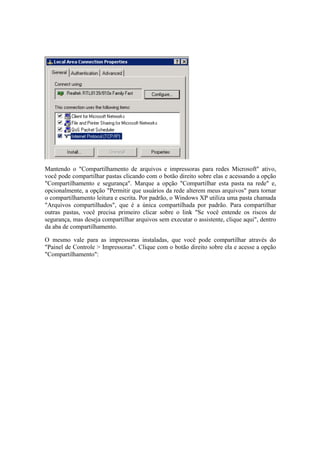 Mantendo o "Compartilhamento de arquivos e impressoras para redes Microsoft" ativo,
você pode compartilhar pastas clicando com o botão direito sobre elas e acessando a opção
"Compartilhamento e segurança". Marque a opção "Compartilhar esta pasta na rede" e,
opcionalmente, a opção "Permitir que usuários da rede alterem meus arquivos" para tornar
o compartilhamento leitura e escrita. Por padrão, o Windows XP utiliza uma pasta chamada
"Arquivos compartilhados", que é a única compartilhada por padrão. Para compartilhar
outras pastas, você precisa primeiro clicar sobre o link "Se você entende os riscos de
segurança, mas deseja compartilhar arquivos sem executar o assistente, clique aqui", dentro
da aba de compartilhamento.
O mesmo vale para as impressoras instaladas, que você pode compartilhar através do
"Painel de Controle > Impressoras". Clique com o botão direito sobre ela e acesse a opção
"Compartilhamento":
 