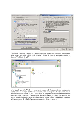 Você pode visualizar e acessar os compartilhamentos disponíveis nas outras máquinas da
rede através do menu "Meus locais de rede", dentro do próprio Windows Explorer, o
famoso "Ambiente de rede":
A navegação em redes Windows é um recurso que depende fortemente do envio de pacotes
de broadcast e da figura do "Master Browser", uma das máquinas da rede, eleita com a
função de colocar "ordem na casa", localizando os compartilhamentos e entregando a lista
para as demais. Em resumo, existem muitas coisas que podem dar errado, fazendo com que
novos compartilhamentos demorem para aparecer, ou que micros configurados para usar
diferentes grupos de trabalho (porém na mesma rede) não se enxerguem.
 