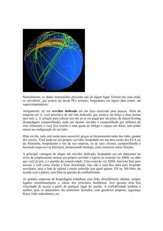 Naturalmente, os dados transmitidos precisam sair de algum lugar. Entram em cena então
os servidores, que podem ser desde PCs normais, hospedados em algum data center, até
supercomputadores.
Antigamente, ter um servidor dedicado era um luxo reservado para poucos. Além da
máquina em si, você precisava de um link dedicado, que custava um braço e duas pernas
(por mês ;). A solução para colocar seu site no ar era pagar por um plano de shared hosting
(hospedagem compartilhada), onde um mesmo servidor é compartilhado por milhares de
sites diferentes e você fica restrito a uma quota de tráfego e espaço em disco, sem poder
mexer na configuração do servidor.
Hoje em dia, tudo está muito mais acessível, graças ao barateamento tanto dos links, quanto
dos micros. Você pode ter seu próprio servidor, hospedado em um data center dos EUA ou
da Alemanha, hospedando o site da sua empresa, ou de seus clientes, compartilhando e
baixando arquivos via bittorrent, armazenando backups, entre inúmeras outras funções.
A principal vantagem de alugar um servidor dedicado, hospedado em um datacenter ao
invés de simplesmente montar seu próprio servidor e ligá-lo na conexão via ADSL ou cabo
que você já tem, é a questão da conectividade. Uma conexão via ADSL funciona bem para
acessar a web como cliente e fazer downloads, mas não é uma boa idéia para hospedar
servidores, pois o link de upload é muito reduzido (em geral apenas 128 ou 300 kbits, de
acordo com o plano), sem falar na questão da confiabilidade.
As grandes empresas de hospedagem trabalham com links absurdamente rápidos, sempre
ligados simultaneamente a vários dos principais backbones. Isso garante uma boa
velocidade de acesso a partir de qualquer lugar do mundo. A confiabilidade também é
melhor, pois os datacenters são ambientes fechados, com geradores próprios, segurança
física, links redundantes, etc.
 