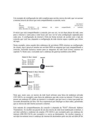 Um exemplo de configuração de rede completa para um dos micros da rede, que vai acessar
a internet através do micro que está compartilhando a conexão, seria:
IP: 192.168.0.2
Máscara: 255.255.255.0
Gateway: 192.168.0.1 (o endereço do micro compartilhando a conexão)
DNS: 200.204.0.10, 200.204.0.138
O micro que está compartilhando a conexão, por sua vez, vai ter duas placas de rede, uma
para a internet e outra para a rede local, por isso vai ter uma configuração separada para
cada uma. A configuração da internet é feita da forma normal, de acordo com o tipo de
conexão que você usa, enquanto a configuração da rede interna segue o padrão que vimos
até aqui.
Neste exemplo, estou usando dois endereços de servidores DNS externos na configuração
do cliente, mas é possível instalar um servidor DNS na máquina que está compartilhando a
conexão, incluindo inclusive nomes para as máquinas da rede local (como veremos no
capítulo 7). Neste caso, você pode usar o endereço do gateway também como DNS.
Note que, neste caso, os micros da rede local utilizam uma faixa de endereços privada
(192.168.0.x no exemplo), uma faixa de endereços que não existe na internet. O único que
possui um endereço IP válido na internet é o roteador, que por isso é o único que pode ser
acessado diretamente de fora. Ele fica responsável por interligar as duas redes, permitindo
que os micros da rede interna acessem a internet.
Este método de compartilhamento de conexão é chamado de "NAT" (Network Address
Translation). Ao receber um pacote de um dos micros da rede local endereçado à internet, o
servidor substitui o endereço da estação (192.168.0.2, por exemplo) pelo seu endereço de
internet (200.220.134.54, por exemplo) e o envia ao destinatário. Ao receber resposta, o
servidor novamente troca o endereço de internet do destinatário pelo seu (do servidor) IP de
 