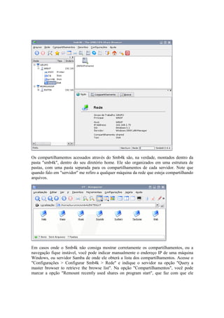 Os compartilhamentos acessados através do Smb4k são, na verdade, montados dentro da
pasta "smb4k", dentro do seu diretório home. Ele são organizados em uma estrutura de
pastas, com uma pasta separada para os compartilhamentos de cada servidor. Note que
quando falo em "servidor" me refiro a qualquer máquina da rede que esteja compartilhando
arquivos.
Em casos onde o Smb4k não consiga mostrar corretamente os compartilhamentos, ou a
navegação fique instável, você pode indicar manualmente o endereço IP de uma máquina
Windows, ou servidor Samba de onde ele obterá a lista dos compartilhamentos. Acesse o
"Configurações > Configurar Smb4k > Rede" e indique o servidor na opção "Query a
master browser to retrieve the browse list". Na opção "Compartilhamentos", você pode
marcar a opção "Remount recently used shares on program start", que faz com que ele
 