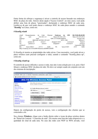 Outra forma de reforçar a segurança é ativar o controle de acesso baseado nos endereços
MAC da placa de rede. Através desta opção ("Access Control", no meu caso), você pode
definir uma lista de placas "autorizadas", declarando o endereço MAC de cada uma.
Lembre-se de que você pode checar o endereço MAC de cada placa usando o comando
"ifconfig" no Linux, como em:
# ifconfig wlan0
wlan0 Encapsulamento do Link: Ethernet Endereço de HW 00:15:00:4B:68:DB
inet end.: 192.168.1.12 Bcast:192.168.1.255 Masc:255.255.255.0
endereço inet6: fe80::215:ff:fe4b:68db/64 Escopo:Link
UP BROADCASTMULTICAST MTU:1500 Métrica:1
RX packets:38 errors:5 dropped:12523 overruns:0 frame:0
TX packets:23 errors:0 dropped:0 overruns:0 carrier:0
colisões:0 txqueuelen:1000
RX bytes:529611 (517.1 KiB) TX bytes:61025 (59.5 KiB)
IRQ:3 Endereço de E/S:0x8000 Memória:fe8ff000-fe8fffff
O ifconfig só mostra as propriedades das redes ativas. Caso necessário, você pode ativar a
placa wireless (sem precisar configurar a rede), usando o comando "ifconfig placa up",
como em:
# ifconfig wlan0 up
O controle de acesso dificulta o acesso à rede, mas não é uma solução por si só, pois é fácil
falsear o endereço MAC da placa de rede. Ele deve ser sempre usado em conjunto com um
dos sistemas de encriptação.
Depois da configuração do ponto de acesso, vem a configuração dos clientes que se
conectarão a ele.
Nos clientes Windows, clique com o botão direito sobre o ícone da placa wireless dentro
do "Painel de Controle > Conexões de rede". Ele mostra uma lista das redes disponíveis e a
qualidade do sinal de cada uma. No caso das redes com WEP ou WPA ativado, você
 