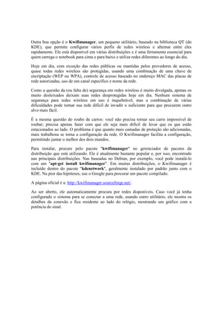 Outra boa opção é o Kwifimanager, um pequeno utilitário, baseado na biblioteca QT (do
KDE), que permite configurar vários perfis de redes wireless e alternar entre eles
rapidamente. Ele está disponível em várias distribuições e é uma ferramenta essencial para
quem carrega o notebook para cima e para baixo e utiliza redes diferentes ao longo do dia.
Hoje em dia, com exceção das redes públicas ou mantidas pelos provedores de acesso,
quase todas redes wireless são protegidas, usando uma combinação de uma chave de
encriptação (WEP ou WPA), controle de acesso baseado no endereço MAC das placas de
rede autorizadas, uso de um canal específico e nome da rede.
Como a questão da (ou falta de) segurança em redes wireless é muito divulgada, apenas os
muito desleixados deixam suas redes desprotegidas hoje em dia. Nenhum sistema de
segurança para redes wireless em uso é inquebrável, mas a combinação de várias
dificuldades pode tornar sua rede difícil de invadir o suficiente para que procurem outro
alvo mais fácil.
É a mesma questão do roubo de carros: você não precisa tornar seu carro impossível de
roubar; precisa apenas fazer com que ele seja mais difícil de levar que os que estão
estacionados ao lado. O problema é que quanto mais camadas de proteção são adicionadas,
mais trabalhosa se torna a configuração da rede. O Kwifimanager facilita a configuração,
permitindo juntar o melhor dos dois mundos.
Para instalar, procure pelo pacote "kwifimanager" no gerenciador de pacotes da
distribuição que está utilizando. Ele é atualmente bastante popular e, por isso, encontrado
nas principais distribuições. Nas baseadas no Debian, por exemplo, você pode instalá-lo
com um "apt-get install kwifimanager". Em muitas distribuições, o Kwifimanager é
incluído dentro do pacote "kdenetwork", geralmente instalado por padrão junto com o
KDE. Na pior das hipóteses, use o Google para procurar um pacote compilado.
A página oficial é a: http://kwifimanager.sourceforge.net/.
Ao ser aberto, ele automaticamente procura por redes disponíveis. Caso você já tenha
configurado o sistema para se conectar a uma rede, usando outro utilitário, ele mostra os
detalhes da conexão e fica residente ao lado do relógio, mostrando um gráfico com a
potência do sinal.
 