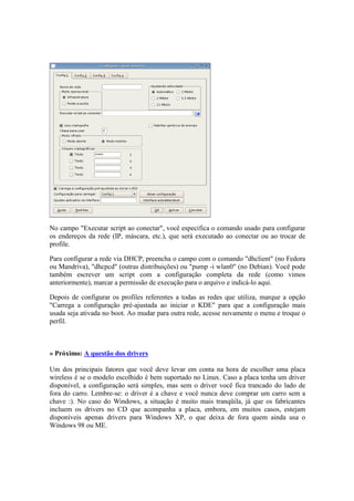 No campo "Executar script ao conectar", você especifica o comando usado para configurar
os endereços da rede (IP, máscara, etc.), que será executado ao conectar ou ao trocar de
profile.
Para configurar a rede via DHCP, preencha o campo com o comando "dhclient" (no Fedora
ou Mandriva), "dhcpcd" (outras distribuições) ou "pump -i wlan0" (no Debian). Você pode
também escrever um script com a configuração completa da rede (como vimos
anteriormente), marcar a permissão de execução para o arquivo e indicá-lo aqui.
Depois de configurar os profiles referentes a todas as redes que utiliza, marque a opção
"Carrega a configuração pré-ajustada ao iniciar o KDE" para que a configuração mais
usada seja ativada no boot. Ao mudar para outra rede, acesse novamente o menu e troque o
perfil.
» Próximo: A questão dos drivers
Um dos principais fatores que você deve levar em conta na hora de escolher uma placa
wireless é se o modelo escolhido é bem suportado no Linux. Caso a placa tenha um driver
disponível, a configuração será simples, mas sem o driver você fica trancado do lado de
fora do carro. Lembre-se: o driver é a chave e você nunca deve comprar um carro sem a
chave :). No caso do Windows, a situação é muito mais tranqüila, já que os fabricantes
incluem os drivers no CD que acompanha a placa, embora, em muitos casos, estejam
disponíveis apenas drivers para Windows XP, o que deixa de fora quem ainda usa o
Windows 98 ou ME.
 