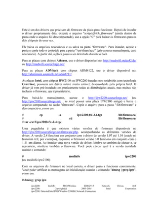Este é um dos drivers que precisam do firmware da placa para funcionar. Depois de instalar
o driver propriamente dito, execute o arquivo "scripts/fetch_firmware" (ainda dentro da
pasta onde o arquivo foi descompactado), use a opção "C" para baixar os firmwares para os
dois chipsets de uma vez.
Ele baixa os arquivos necessários e os salva na pasta "firmware/". Para instalar, acesse a
pasta e copie todo o conteúdo para a pasta "/usr/share/acx/" (crie a pasta manualmente, caso
necessário). A partir daí, a placa passa a ser detectada durante o boot.
Para as placas com chipset Atheros, use o driver disponível no: http://madwifi.otaku42.de/
ou http://madwifi.sourceforge.net/.
Para as placas ADMteck com chipset ADM8122, use o driver disponível no:
http://aluminum.sourmilk.net/adm8211/.
As placas Intel, com chipset IPW2100 ou IPW2200 (usadas nos notebooks com tecnologia
Centrino), possuem um driver nativo muito estável, desenvolvido pela própria Intel. O
driver já vem pré-instalado em praticamente todas as distribuições atuais, mas muitas não
incluem o firmware, que é proprietário.
Para baixá-lo manualmente, acesse o http://ipw2200.sourceforge.net/ (ou
http://ipw2100.sourceforge.net/ , se você possui uma placa IPW2100 antiga) e baixe o
arquivo compactado na seção "firmware". Copie o arquivo para a pasta "/lib/firmware" e
descompacte-o, como em:
# cp -a ipw2200-fw-2.4.tgz /lib/firmware/
# cd /lib/firmware/
# tar -zxvf ipw2200-fw-2.4.tgz
Uma pegadinha é que existem várias versões do firmware disponíveis no
http://ipw2200.sourceforge.net/firmware.php, acompanhando as diferentes versões do
driver. A versão 2.4 funciona em conjunto com o driver de versão 1.07 até 1.10 (usado no
Kurumin 6.0, por exemplo), enquanto o firmware versão 3.0 funciona em conjunto com o
1.11 em diante. Ao instalar uma nova versão do driver, lembre-se também de checar e, se
necessário, atualizar também o firmware. Você pode checar qual é a versão instalada
usando o comando:
# modinfo ipw2200
(ou modinfo ipw2100)
Com os arquivos do firmware no local correto, o driver passa a funcionar corretamente.
Você pode verificar as mensagens de inicialização usando o comando "dmesg | grep ipw",
como em:
# dmesg | grep ipw
ipw2200: Intel(R) PRO/Wireless 2200/2915 Network Driver, 1.0.8
ipw2200: Copyright(c) 2003-2005 Intel Corporation
ipw2200: Detected Intel PRO/Wireless 2200BG Network Connection
 
