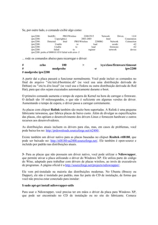 Se, por outro lado, o comando exibir algo como:
ipw2200: Intel(R) PRO/Wireless 2200/2915 Network Driver, 1.0.8
ipw2200: Copyright(c) 2003-2005 Intel Corporation
ipw2200: Detected Intel PRO/Wireless 2200BG Network Connection
ipw2200: Unable to load ucode: -62
ipw2200: Unable to load firmware: -62
ipw2200: failed to register network device
ipw2200: probe of 0000:01:05.0 failed with error -5
... rode os comandos abaixo para recarregar o driver:
# echo 100 > /sys/class/firmware/timeout
# modprobe -r ipw2200
# modprobe ipw2200
A partir daí a placa passará a funcionar normalmente. Você pode incluir os comandos no
final do arquivo "/etc/init.d/bootmisc.sh" (se você usa uma distribuição derivada do
Debian) ou "/etc/rc.d/rc.local" (se você usa o Fedora ou outra distribuição derivada do Red
Hat), para que eles sejam executados automaticamente durante o boot.
O primeiro comando aumenta o tempo de espera do Kernel na hora de carregar o firmware.
O default são 10 milessegundos, o que não é suficiente em algumas versões do driver.
Aumentando o tempo de espera, o driver passa a carregar corretamente.
As placas com chipset Ralink também são muito bem suportadas. A Ralink é uma pequena
fabricante taiwanesa, que fabrica placas de baixo custo. Além de divulgar as especificações
das placas, eles apóiam o desenvolvimento dos drivers Linux e fornecem hardware e outros
recursos aos desenvolvedores.
As distribuições atuais incluem os drivers para elas, mas, em casos de problemas, você
pode baixa-los no: http://prdownloads.sourceforge.net/rt2400/.
Existe também um driver nativo para as placas baseadas no chipset Realtek rtl8180, que
pode ser baixado no: http://rtl8180-sa2400.sourceforge.net/. Ele também é open-source e
incluído por padrão nas distribuições atuais.
3- Para as placas que não possuem um driver nativo, você pode utilizar o Ndiswrapper,
que permite ativar a placa utilizando o driver do Windows XP. Ele utiliza parte do código
do Wine, adaptado para trabalhar com drivers de placas wireless, ao invés de executáveis
de programas. A página oficial é a http://sourceforge.net/projects/ndiswrapper/.
Ele vem pré-instalado na maioria das distribuições modernas. No Ubuntu (Breezy ou
Dapper), ele não é instalado por padrão, mas faz parte do CD de instalação, de forma que
você não precisa estar conectado para instalar:
$ sudo apt-get install ndiswrapper-utils
Para usar o Ndiswrapper, você precisa ter em mãos o driver da placa para Windows XP,
que pode ser encontrado no CD de instalação ou no site do fabricante. Comece
 