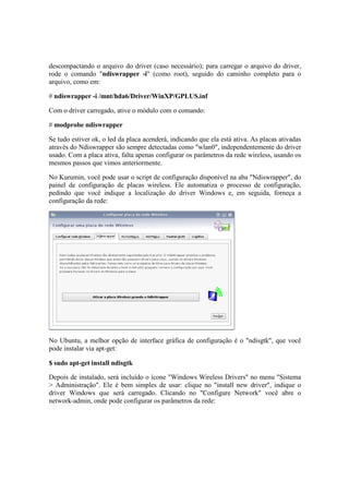 descompactando o arquivo do driver (caso necessário); para carregar o arquivo do driver,
rode o comando "ndiswrapper -i" (como root), seguido do caminho completo para o
arquivo, como em:
# ndiswrapper -i /mnt/hda6/Driver/WinXP/GPLUS.inf
Com o driver carregado, ative o módulo com o comando:
# modprobe ndiswrapper
Se tudo estiver ok, o led da placa acenderá, indicando que ela está ativa. As placas ativadas
através do Ndiswrapper são sempre detectadas como "wlan0", independentemente do driver
usado. Com a placa ativa, falta apenas configurar os parâmetros da rede wireless, usando os
mesmos passos que vimos anteriormente.
No Kurumin, você pode usar o script de configuração disponível na aba "Ndiswrapper", do
painel de configuração de placas wireless. Ele automatiza o processo de configuração,
pedindo que você indique a localização do driver Windows e, em seguida, forneça a
configuração da rede:
No Ubuntu, a melhor opção de interface gráfica de configuração é o "ndisgtk", que você
pode instalar via apt-get:
$ sudo apt-get install ndisgtk
Depois de instalado, será incluído o ícone "Windows Wireless Drivers" no menu "Sistema
> Administração". Ele é bem simples de usar: clique no "install new driver", indique o
driver Windows que será carregado. Clicando no "Configure Network" você abre o
network-admin, onde pode configurar os parâmetros da rede:
 