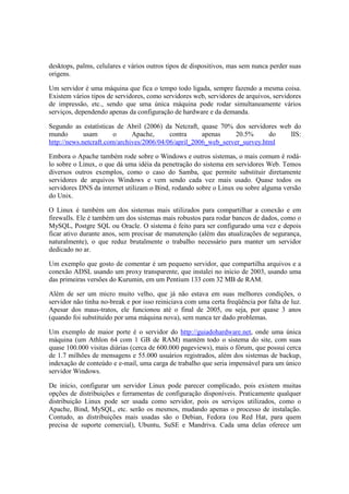 desktops, palms, celulares e vários outros tipos de dispositivos, mas sem nunca perder suas
origens.

Um servidor é uma máquina que fica o tempo todo ligada, sempre fazendo a mesma coisa.
Existem vários tipos de servidores, como servidores web, servidores de arquivos, servidores
de impressão, etc., sendo que uma única máquina pode rodar simultaneamente vários
serviços, dependendo apenas da configuração de hardware e da demanda.

Segundo as estatísticas de Abril (2006) da Netcraft, quase 70% dos servidores web do
mundo        usam       o     Apache,      contra     apenas     20.5%      do   IIS:
http://news.netcraft.com/archives/2006/04/06/april_2006_web_server_survey.html

Embora o Apache também rode sobre o Windows e outros sistemas, o mais comum é rodá-
lo sobre o Linux, o que dá uma idéia da penetração do sistema em servidores Web. Temos
diversos outros exemplos, como o caso do Samba, que permite substituir diretamente
servidores de arquivos Windows e vem sendo cada vez mais usado. Quase todos os
servidores DNS da internet utilizam o Bind, rodando sobre o Linux ou sobre alguma versão
do Unix.

O Linux é também um dos sistemas mais utilizados para compartilhar a conexão e em
firewalls. Ele é também um dos sistemas mais robustos para rodar bancos de dados, como o
MySQL, Postgre SQL ou Oracle. O sistema é feito para ser configurado uma vez e depois
ficar ativo durante anos, sem precisar de manutenção (além das atualizações de segurança,
naturalmente), o que reduz brutalmente o trabalho necessário para manter um servidor
dedicado no ar.

Um exemplo que gosto de comentar é um pequeno servidor, que compartilha arquivos e a
conexão ADSL usando um proxy transparente, que instalei no início de 2003, usando uma
das primeiras versões do Kurumin, em um Pentium 133 com 32 MB de RAM.

Além de ser um micro muito velho, que já não estava em suas melhores condições, o
servidor não tinha no-break e por isso reiniciava com uma certa freqüência por falta de luz.
Apesar dos maus-tratos, ele funcionou até o final de 2005, ou seja, por quase 3 anos
(quando foi substituído por uma máquina nova), sem nunca ter dado problemas.

Um exemplo de maior porte é o servidor do http://guiadohardware.net, onde uma única
máquina (um Athlon 64 com 1 GB de RAM) mantém todo o sistema do site, com suas
quase 100.000 visitas diárias (cerca de 600.000 pageviews), mais o fórum, que possui cerca
de 1.7 milhões de mensagens e 55.000 usuários registrados, além dos sistemas de backup,
indexação de conteúdo e e-mail, uma carga de trabalho que seria impensável para um único
servidor Windows.

De início, configurar um servidor Linux pode parecer complicado, pois existem muitas
opções de distribuições e ferramentas de configuração disponíveis. Praticamente qualquer
distribuição Linux pode ser usada como servidor, pois os serviços utilizados, como o
Apache, Bind, MySQL, etc. serão os mesmos, mudando apenas o processo de instalação.
Contudo, as distribuições mais usadas são o Debian, Fedora (ou Red Hat, para quem
precisa de suporte comercial), Ubuntu, SuSE e Mandriva. Cada uma delas oferece um
 