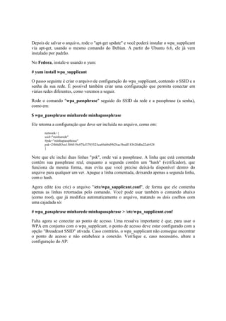 Depois de salvar o arquivo, rode o "apt-get update" e você poderá instalar o wpa_supplicant
via apt-get, usando o mesmo comando do Debian. A partir do Ubuntu 6.6, ele já vem
instalado por padrão.

No Fedora, instale-o usando o yum:

# yum install wpa_supplicant

O passo seguinte é criar o arquivo de configuração do wpa_supplicant, contendo o SSID e a
senha da sua rede. É possível também criar uma configuração que permita conectar em
várias redes diferentes, como veremos a seguir.

Rode o comando "wpa_passphrase" seguido do SSID da rede e a passphrase (a senha),
como em:

$ wpa_passphrase minharede minhapassphrase

Ele retorna a configuração que deve ser incluída no arquivo, como em:
       network={
       ssid="minharede"
       #psk="minhapassphrase"
       psk=24b0d83ee1506019e87fcf1705525ca60abbd9b24ac5bedf183620d0a22ab924
       }

Note que ele inclui duas linhas "psk", onde vai a passphrase. A linha que está comentada
contém sua passphrase real, enquanto a segunda contém um "hash" (verificador), que
funciona da mesma forma, mas evita que você precise deixá-la disponível dentro do
arquivo para qualquer um ver. Apague a linha comentada, deixando apenas a segunda linha,
com o hash.

Agora edite (ou crie) o arquivo "/etc/wpa_supplicant.conf", de forma que ele contenha
apenas as linhas retornadas pelo comando. Você pode usar também o comando abaixo
(como root), que já modifica automaticamente o arquivo, matando os dois coelhos com
uma cajadada só:

# wpa_passphrase minharede minhapassphrase > /etc/wpa_supplicant.conf

Falta agora se conectar ao ponto de acesso. Uma ressalva importante é que, para usar o
WPA em conjunto com o wpa_supplicant, o ponto de acesso deve estar configurado com a
opção "Broadcast SSID" ativada. Caso contrário, o wpa_supplicant não consegue encontrar
o ponto de acesso e não estabelece a conexão. Verifique e, caso necessário, altere a
configuração do AP:
 