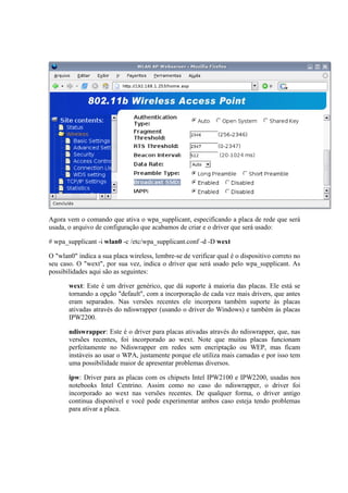 Agora vem o comando que ativa o wpa_supplicant, especificando a placa de rede que será
usada, o arquivo de configuração que acabamos de criar e o driver que será usado:

# wpa_supplicant -i wlan0 -c /etc/wpa_supplicant.conf -d -D wext

O "wlan0" indica a sua placa wireless, lembre-se de verificar qual é o dispositivo correto no
seu caso. O "wext", por sua vez, indica o driver que será usado pelo wpa_supplicant. As
possibilidades aqui são as seguintes:

       wext: Este é um driver genérico, que dá suporte à maioria das placas. Ele está se
       tornando a opção "default", com a incorporação de cada vez mais drivers, que antes
       eram separados. Nas versões recentes ele incorpora também suporte às placas
       ativadas através do ndiswrapper (usando o driver do Windows) e também às placas
       IPW2200.

       ndiswrapper: Este é o driver para placas ativadas através do ndiswrapper, que, nas
       versões recentes, foi incorporado ao wext. Note que muitas placas funcionam
       perfeitamente no Ndiswrapper em redes sem encriptação ou WEP, mas ficam
       instáveis ao usar o WPA, justamente porque ele utiliza mais camadas e por isso tem
       uma possibilidade maior de apresentar problemas diversos.

       ipw: Driver para as placas com os chipsets Intel IPW2100 e IPW2200, usadas nos
       notebooks Intel Centrino. Assim como no caso do ndiswrapper, o driver foi
       incorporado ao wext nas versões recentes. De qualquer forma, o driver antigo
       continua disponível e você pode experimentar ambos caso esteja tendo problemas
       para ativar a placa.
 