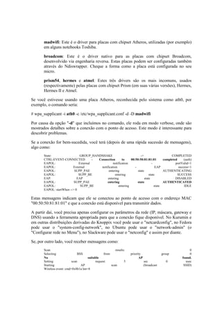 madwifi: Este é o driver para placas com chipset Atheros, utilizadas (por exemplo)
       em alguns notebooks Toshiba.

       broadcom: Este é o driver nativo para as placas com chipset Broadcom,
       desenvolvido via engenharia reversa. Estas placas podem ser configuradas também
       através do Ndiswrapper. Cheque a forma como a placa está configurada no seu
       micro.

       prism54, hermes e atmel: Estes três drivers são os mais incomuns, usados
       (respectivamente) pelas placas com chipset Prism (em suas várias versões), Hermes,
       Hermes II e Atmel.

Se você estivesse usando uma placa Atheros, reconhecida pelo sistema como ath0, por
exemplo, o comando seria:

# wpa_supplicant -i ath0 -c /etc/wpa_supplicant.conf -d -D madwifi

Por causa da opção "-d" que incluímos no comando, ele roda em modo verbose, onde são
mostrados detalhes sobre a conexão com o ponto de acesso. Este modo é interessante para
descobrir problemas.

Se a conexão for bem-sucedida, você terá (depois de uma rápida sucessão de mensagens),
algo como:
       State:                  GROUP_HANDSHAKE                         ->                     COMPLETED
       CTRL-EVENT-CONNECTED            - Connection       to    00:50:50:81:81:01        completed      (auth)
       EAPOL:                 External             notification                  -               portValid=1
       EAPOL:             External        notification             -                EAP             success=1
       EAPOL:              SUPP_PAE            entering              state               AUTHENTICATING
       EAPOL:                 SUPP_BE                entering                  state               SUCCESS
       EAP:                  EAP               entering                    state                 DISABLED
       EAPOL:              SUPP_PAE           entering               state               AUTHENTICATED
       EAPOL:                  SUPP_BE                 entering                    state                IDLE
       EAPOL: startWhen --> 0

Estas mensagens indicam que ele se conectou ao ponto de acesso com o endereço MAC
"00:50:50:81:81:01" e que a conexão está disponível para transmitir dados.

A partir daí, você precisa apenas configurar os parâmetros da rede (IP, máscara, gateway e
DNS) usando a ferramenta apropriada para que a conexão fique disponível. No Kurumin e
em outras distribuições derivadas do Knoppix você pode usar o "netcardconfig", no Fedora
pode usar o "system-config-network", no Ubuntu pode usar o "network-admin" (o
"Configurar rede no Menu"), no Slackware pode usar o "netconfig" e assim por diante.

Se, por outro lado, você receber mensagens como:
       Scan                                              results:                                           0
       Selecting               BSS               from               priority                group           0
       No                             suitable                            AP                           found.
       Setting             scan            request:             5              sec             0         usec
       Starting                  AP                   scan                     (broadcast               SSID)
       Wireless event: cmd=0x8b1a len=8
 