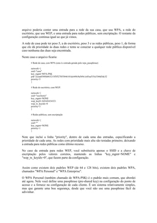 arquivo poderia conter uma entrada para a rede da sua casa, que usa WPA, a rede do
escritório, que usa WEP, e uma entrada para redes públicas, sem encriptação. O restante da
configuração continua igual ao que já vimos.

A rede de casa pode ter peso 5, a do escritório, peso 3 e as redes públicas, peso 1, de forma
que ele dá prioridade às duas redes e tenta se conectar a qualquer rede pública disponível
caso nenhuma das duas seja encontrada.

Neste caso o arquivo ficaria:
       # Rede de casa, com WPA (esta é a entrada gerada pelo wpa_passphrase)

       network={
       ssid="casa"
       key_mgmt=WPA-PSK
       psk=2ceaa0388fa863213f5f527055846101dc449c9a569c1e43ea535a3344d3dc32
       priority=5
       }

       # Rede do escritório, com WEP:

       network={
       ssid="escritorio"
       key_mgmt=NONE
       wep_key0=ADADA54321
       wep_tx_keyidx=0
       priority=3
       }

       # Redes públicas, sem encriptação

       network={
       ssid=""
       key_mgmt=NONE
       priority=1
       }

Note que incluí a linha "priority", dentro de cada uma das entradas, especificando a
prioridade de cada uma. As redes com prioridade mais alta são testadas primeiro, deixando
a entrada para redes públicas como último recurso.

No caso da entrada para redes WEP, você substituiria apenas o SSID e a chave de
encriptação pelos valores corretos, mantendo as linhas "key_mgmt=NOME" e
"wep_tx_keyidx=0", que fazem parte da configuração.


Assim como existem dois padrões WEP (de 64 e 128 bits), existem dois padrões WPA,
chamados "WPA Personal" e "WPA Enterprise".

O WPA Personal (também chamado de WPA-PSK) é o padrão mais comum, que abordei
até agora. Nele você define uma passphrase (pre-shared key) na configuração do ponto de
acesso e a fornece na configuração de cada cliente. É um sistema relativamente simples,
mas que garante uma boa segurança, desde que você não use uma passphrase fácil de
adivinhar.
 