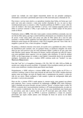 central (na verdade um sinal digital transmitido dentro de um portador analógico),
eliminando a conversão e permitindo aproveitar os 64k reservados para a chamada de voz.

Para tornar o serviço mais atrativo, as operadoras instalam duas linhas, de forma que você
pode usar uma para conectar e outra para receber chamadas de voz, ou usar as duas
simultaneamente para se conectar a 128k. O grande problema do ISDN é o custo: além do
custo do modem e das taxas para habilitar o serviço, você continua pagando pulsos (em
dobro se resolver conectar a 128k), o que explica por que o ISDN sempre foi tão pouco
usado no Brasil.

Finalmente, temos o ADSL. Nele não é mais usado o sistema telefônico comutado, mas sim
um link de fibra óptica, que liga a central telefônica diretamente aos roteadores do provedor
de acesso. Como sairia muito caro puxar um cabo de fibra óptica até a casa de cada
assinante, o modem ADSL estabelece um link digital com o modem instalado na central. A
distâncias curtas (menos de 500 metros), o link é de 8 megabits, para até 3 km o link é de 2
megabits e, para até 5 km, o link é de apenas 1 megabit.

Na prática, a distância máxima varia muito, de acordo com a qualidade dos cabos e fontes
de interferência pelo caminho, mas, de qualquer forma, as distâncias atingidas vão muito
além do que seria possível com um sinal puramente digital. Lembre-se de que, para uma
rede Ethernet, temos apenas 100 metros de alcance, mesmo utilizando um cabo de 4 pares,
com uma qualidade muito superior à de um simples cabo telefônico. O sinal do modem
ADSL vai tão longe porque na verdade o sinal digital é transmitido dentro de um portador
analógico. Justamente por isso, o modem ADSL continua sendo um "modem", ou seja,
Modulador/Demodulador.

Este link "real" de 1 a 8 megabits é limitado a 128, 256, 300, 512, 600, 1024 ou 2048k, de
acordo com o plano de acesso escolhido. A limitação é feita na própria central, por isso não
existe como modificar o modem cliente para liberar mais banda.

Originalmente, o ADSL utilizava o sistema ATM, onde o cliente recebe um IP fixo e a
conexão é contínua, como se fosse uma conexão de rede local. No ATM o modem funciona
apenas como um bridge, um meio de ligação entre o equipamento da central e a placa de
rede do seu micro. Basta configurar a rede usando a grade de configuração dada pelo
provedor e você já está conectado.

Hoje em dia, o sistema ATM é usado apenas (e, mesmo assim, nem sempre) nos planos
para empresas. Para o acesso residencial foi implantado o PPPoE (PPP sobre Ethernet),
onde é simulado um acesso discado, em que é preciso "discar" e fornecer login e senha. No
PPPoE a conexão não é necessariamente contínua e o IP muda periodicamente, ou cada vez
que a conexão é estabelecida. Isso faz com que ele seja uma modalidade mais barata para
os provedores, pois não é preciso mais ter um IP reservado para cada cliente. Outra
vantagem (para eles) é que no PPPoE é possível contabilizar o tempo de conexão,
permitindo que sejam criados planos com limitação de horas de acesso ou de dados
transmitidos.
 