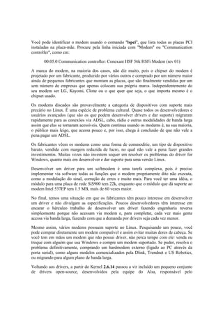 Você pode identificar o modem usando o comando "lspci", que lista todas as placas PCI
instaladas na placa-mãe. Procure pela linha iniciada com "Modem" ou "Communication
controller", como em:

       00:05.0 Communication controller: Conexant HSF 56k HSFi Modem (rev 01)

A marca do modem, na maioria dos casos, não diz muito, pois o chipset do modem é
projetado por um fabricante, produzido por vários outros e comprado por um número maior
ainda de pequenos fabricantes que montam as placas, que são finalmente vendidas por um
sem número de empresas que apenas colocam sua própria marca. Independentemente do
seu modem ser LG, Kayomi, Clone ou o que quer que seja, o que importa mesmo é o
chipset usado.

Os modems discados são provavelmente a categoria de dispositivos com suporte mais
precário no Linux. É uma espécie de problema cultural. Quase todos os desenvolvedores e
usuários avançados (que são os que podem desenvolver drivers e dar suporte) migraram
rapidamente para as conexões via ADSL, cabo, rádio e outras modalidades de banda larga
assim que elas se tornaram acessíveis. Quem continua usando os modems é, na sua maioria,
o público mais leigo, que acessa pouco e, por isso, chega à conclusão de que não vale a
pena pagar um ADSL.

Os fabricantes vêem os modems como uma forma de commoditie, um tipo de dispositivo
barato, vendido com margem reduzida de lucro, no qual não vale a pena fazer grandes
investimentos. Muitas vezes não investem sequer em resolver os problemas do driver for
Windows, quanto mais em desenvolver e dar suporte para uma versão Linux.

Desenvolver um driver para um softmodem é uma tarefa complexa, pois é preciso
implementar via software todas as funções que o modem propriamente dito não executa,
como a modulação do sinal, correção de erros e muito mais. Para você ter uma idéia, o
módulo para uma placa de rede SiS900 tem 22k, enquanto que o módulo que dá suporte ao
modem Intel 537EP tem 1.5 MB, mais de 60 vezes maior.

No final, temos uma situação em que os fabricantes têm pouco interesse em desenvolver
um driver e não divulgam as especificações. Poucos desenvolvedores têm interesse em
encarar o hérculeo trabalho de desenvolver um driver fazendo engenharia reversa
simplesmente porque não acessam via modem e, para completar, cada vez mais gente
acessa via banda larga, fazendo com que a demanda por drivers seja cada vez menor.

Mesmo assim, vários modems possuem suporte no Linux. Pesquisando um pouco, você
pode comprar diretamente um modem compatível e assim evitar muitas dores de cabeça. Se
você tem em mãos um modem que não possui driver, não perca tempo com ele: venda ou
troque com alguém que usa Windows e compre um modem suportado. Se puder, resolva o
problema definitivamente, comprando um hardmodem externo (ligado ao PC através da
porta serial), como alguns modelos comercializados pela Dlink, Trendnet e US Robotics,
ou migrando para algum plano de banda larga.

Voltando aos drivers, a partir do Kernel 2.6.14 passou a vir incluído um pequeno conjunto
de drivers open-source, desenvolvidos pela equipe do Alsa, responsável pelo
 