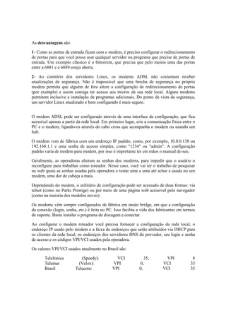 As desvantagens são:

1- Como as portas de entrada ficam com o modem, é preciso configurar o redirecionamento
de portas para que você possa usar qualquer servidor ou programa que precise de portas de
entrada. Um exemplo clássico é o bittorrent, que precisa que pelo menos uma das portas
entre a 6881 e a 6889 esteja aberta.

2- Ao contrário dos servidores Linux, os modems ADSL não costumam receber
atualizações de segurança. Não é impossível que uma brecha de segurança no próprio
modem permita que alguém de fora altere a configuração de redirecionamento de portas
(por exemplo) e assim consiga ter acesso aos micros da sua rede local. Alguns modems
permitem inclusive a instalação de programas adicionais. Do ponto de vista da segurança,
um servidor Linux atualizado e bem configurado é mais seguro.


O modem ADSL pode ser configurado através de uma interface de configuração, que fica
acessível apenas a partir da rede local. Em primeiro lugar, crie a comunicação física entre o
PC e o modem, ligando-os através do cabo cross que acompanha o modem ou usando um
hub.

O modem vem de fábrica com um endereço IP padrão, como, por exemplo, 10.0.0.138 ou
192.168.1.1 e uma senha de acesso simples, como "1234" ou "admin". A configuração
padrão varia de modem para modem, por isso é importante ter em mãos o manual do seu.

Geralmente, as operadoras alteram as senhas dos modems, para impedir que o usuário o
reconfigure para trabalhar como roteador. Nesse caso, você vai ter o trabalho de pesquisar
na web quais as senhas usadas pela operadora e testar uma a uma até achar a usada no seu
modem, uma dor de cabeça a mais.

Dependendo do modem, o utilitário de configuração pode ser acessado de duas formas: via
telnet (como no Parks Prestige) ou por meio de uma página web acessível pelo navegador
(como na maioria dos modelos novos).

Os modems vêm sempre configurados de fábrica em modo bridge, em que a configuração
da conexão (login, senha, etc.) é feita no PC. Isso facilita a vida dos fabricantes em termos
de suporte. Basta instalar o programa de discagem e conectar.

Ao configurar o modem roteador você precisa fornecer a configuração da rede local, o
endereço IP usado pelo modem e a faixa de endereços que serão atribuídos via DHCP para
os clientes da rede local, os endereços dos servidores DNS do provedor, seu login e senha
de acesso e os códigos VPI/VCI usados pela operadora.

Os valores VPI/VCI usados atualmente no Brasil são:

       Telefonica          (Speedy):           VCI              35,        VPI             8
       Telemar           (Velox):            VPI             0,           VCI             33
       Brasil           Telecom:             VPI             0,           VCI             35
 