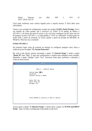 Brasil     Telecom          (no       RS):       VPI        1,       VCI        32
       GVT: VPI 0, VCI 35

Você pode confirmar esses valores ligando para o suporte técnico. É fácil obter estas
informações.

Vamos a um exemplo de configuração, usando um modem ZyXEL Parks Prestige. Este é
um modelo da velha guarda, que é acessível via Telnet. O IP padrão de fábrica é
192.168.1.1, de forma que para ter acesso a ele você deve configurar seu PC para usar um
IP qualquer na faixa 192.168.1.x. A senha padrão é "1234" ou "adminttd". O telnet pode ser
usado tanto a partir do terminal, no Linux, quanto a partir do prompt do MS-DOS, no
Windows. Para isso use o comando:

$ telnet 192.168.1.1

Em primeiro lugar, antes de conectar na internet ou configurar qualquer coisa, altere a
senha de acesso na opção "23. System Password".

De volta à tela inicial, comece acessando a opção "1. General Setup" e mude a opção
"Route IP" para "Yes". É aqui que configuramos o modem para trabalhar como roteador.
Mantenha a opção "Bridge" como "Yes". Pressione Enter para confirmar a alteração e
voltar ao menu inicial.




Acesse agora a opção "3. Ethernet Setup" e, dentro dela, a opção "2. TCP/IP and DHCP
Setup". Aqui vai toda a configuração relacionada à rede local.
 