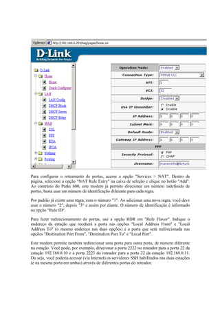 Para configurar o roteamento de portas, acesse a opção "Services > NAT". Dentro da
página, selecione a opção "NAT Rule Entry" na caixa de seleção e clique no botão "Add".
Ao contrário do Parks 600, este modem já permite direcionar um número indefinido de
portas, basta usar um número de identificação diferente para cada regra.

Por padrão já existe uma regra, com o número "1". Ao adicionar uma nova regra, você deve
usar o número "2", depois "3" e assim por diante. O número de identificação é informado
na opção "Rule ID".

Para fazer redirecionamento de portas, use a opção RDR em "Rule Flavor". Indique o
endereço da estação que receberá a porta nas opções "Local Address From" e "Local
Address To" (o mesmo endereço nas duas opções) e a porta que será redirecionada nas
opções "Destination Port From", "Destination Port To" e "Local Port".

Este modem permite também redirecionar uma porta para outra porta, de número diferente
na estação. Você pode, por exemplo, direcionar a porta 2222 no roteador para a porta 22 da
estação 192.168.0.10 e a porta 2223 do roteador para a porta 22 da estação 192.168.0.11.
Ou seja, você poderia acessar (via Internet) os servidores SSH habilitados nas duas estações
(e na mesma porta em ambas) através de diferentes portas do roteador.
 