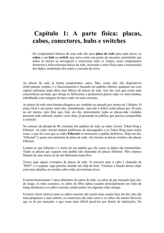 Capítulo 1: A parte física: placas,
       cabos, conectores, hubs e switches
       Os componentes básicos de uma rede são uma placa de rede para cada micro, os
       cabos e um hub ou switch, que serve como um ponto de encontro, permitindo que
       todos os micros se enxerguem e conversem entre si. Juntos, esses componentes
       fornecem a infra-estrutura básica da rede, incluindo o meio físico para a transmissão
       dos dados, modulação dos sinais e correção de erros.



As placas de rede já foram componentes caros. Mas, como elas são dispositivos
relativamente simples e o funcionamento é baseado em padrões abertos, qualquer um com
capital suficiente pode abrir uma fábrica de placas de rede. Isso faz com que exista uma
concorrência acirrada, que obriga os fabricantes a produzirem placas cada vez mais baratas,
trabalhando com margens de lucro cada vez mais estreitas.

As placas de rede mais baratas chegam a ser vendidas no atacado por menos de 3 dólares. O
preço final é um pouco mais alto, naturalmente, mas não é difícil achar placas por 20 reais
ou até menos, sem falar que, hoje em dia, praticamente todas as placas-mãe vendidas
possuem rede onboard, muitas vezes duas, já pensando no público que precisa compartilhar
a conexão.

No começo da década de 90, existiam três padrões de rede, as redes Arcnet, Token Ring e
Ethernet. As redes Arcnet tinham problemas de desempenho e as Token Ring eram muito
caras, o que fez com que as redes Ethernet se tornassem o padrão definitivo. Hoje em dia,
"Ethernet" é quase um sinônimo de placa de rede. Até mesmo as placas wireless são placas
Ethernet.

Lembre-se que Ethernet é o nome de um padrão que diz como os dados são transmitidos.
Todas as placas que seguem este padrão são chamadas de placas Ethernet. Não estamos
falando de uma marca ou de um fabricante específico.

Temos aqui alguns exemplos de placas de rede. O conector para o cabo é chamado de
"RJ45" e o soquete vago permite instalar um chip de boot. Veremos a função destes chips
com mais detalhes ao estudar sobre redes de terminais leves.


Existem basicamente 3 tipos diferentes de cabos de rede: os cabos de par trançado (que são,
de longe, os mais comuns), os cabos de fibra óptica (usados principalmente em links de
longa distância) e os cabos coaxiais, ainda usados em algumas redes antigas.

Existem vários motivos para os cabos coaxiais não serem mais usados hoje em dia: eles são
mais propensos a mal contato, os conectores são mais caros e os cabos são menos flexíveis
que os de par trançado, o que torna mais difícil passá-los por dentro de tubulações. No
 