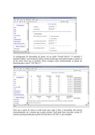 A configuração do forwarding de portas vai na seção "Virtual Server". A interface é
bastante simples, você só precisa indicar a porta externa que será redirecionada e a porta e o
IP do micro local que a receberá. Neste exemplo, estou redirecionando as portas do
bittorrent para o micro "192.168.1.1":




Note que a porta do micro na rede local, para onde é feito o forwarding, não precisa
necessariamente ser a mesma que a porta externa. Você pode fazer com que a porta 22
externa seja direcionada para a porta 2222 do micro 192.168.1.2, por exemplo.
 