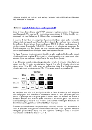 Depois de terminar, use a opção "Save Settings" no menu. Este modem precisa de um soft-
reset para ativar as alterações.



» Próximo: Capítulo 3: Entendendo o endereçamento IP

Como já vimos, dentro de uma rede TCP/IP, cada micro recebe um endereço IP único que o
identifica na rede. Um endereço IP é composto de uma seqüência de 32 bits, divididos em 4
grupos de 8 bits cada. Cada grupo de 8 bits recebe o nome de octeto.

O endereço IP é dividido em duas partes. A primeira identifica a rede à qual o computador
está conectado e a segunda identifica o host dentro da rede. Para melhorar o aproveitamento
dos endereços disponíveis, os desenvolvedores do TPC/IP dividiram o endereçamento IP
em cinco classes, denominadas A, B, C, D, e E, sendo as três primeiras são usadas para fins
de endereçamento e as duas últimas são reservadas para expansões futuras. Cada classe
reserva um número diferente de octetos para o endereçamento da rede.

Na classe A, apenas o primeiro octeto identifica a rede, na classe B são usados os dois
primeiros octetos e na classe C temos os três primeiros octetos reservados para a rede e
apenas o último reservado para a identificação dos hosts dentro da rede.

O que diferencia uma classe de endereços da outra é o valor do primeiro octeto. Se for um
número entre 1 e 126 temos um endereço de classe A. Se o valor do primeiro octeto for um
número entre 128 e 191, então temos um endereço de classe B e, finalmente, caso o
primeiro octeto seja um número entre 192 e 223, teremos um endereço de classe C.




Ao configurar uma rede local, você pode escolher a classe de endereços mais adequada.
Para uma pequena rede, uma faixa de endereços de classe C é a mais apropriada, pois você
precisa se preocupar em configurar apenas o último octeto do endereço ao atribuir os
endereços. Em uma rede de maior porte, com mais de 254 micros, passa a ser necessário
usar um endereço de classe B, onde podemos usar diferentes combinações de números nos
dois últimos octetos, permitindo um total de 65.534 endereços.

É muito difícil encontrar uma situação onde seja necessário usar uma faixa de endereços de
classe A, pois redes muito grandes acabam sendo divididas em vários segmentos diferentes,
interligados por roteadores. Neste caso, cada segmento é endereçado como se fosse uma
rede separada, usando faixas de classe C ou B.
 