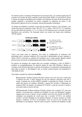 Na internet, todos os endereços IP disponíveis já possuem dono. Ao contratar algum tipo de
conexão você recebe um único endereço (como numa linha ADSL) ou uma faixa de classe
C inteira (ao alugar um backbone por exemplo). Os endereços de classe B são reservados às
grandes empresas e provedores de acesso, enquanto os endereços de classe A são
praticamente impossíveis de se conseguir, mesmo para grandes corporações.

Ao alugar um backbone vinculado a uma faixa de endereços classe C, por exemplo, você
recebe uma faixa de endereços como "203.107.171.x", onde o "203.107.171" é o endereço
de sua rede dentro da internet, e o "x" é a faixa de 254 endereços que você pode usar para
identificar seus servidores. Na ilustração temos um resumo das regras para endereços
TCP/IP válidos:




Como você pode notar no diagrama, nem todas as combinações de endereços são
permitidas, pois o primeiro endereço (0) é reservado à identificação da rede, enquanto o
último (255) é reservado ao endereço de broadcast, que é usado quando alguma estação
precisa enviar um pacote simultaneamente para todos os demais micros da rede.

Os pacotes de broadcast são usados para, por exemplo, configurar a rede via DHCP e
localizar os compartilhamentos de arquivos dentro de uma rede Windows. Mesmo os
switches e hub-switches detectam os pacotes de broadcast e os transmitem simultaneamente
para todas as portas. A desvantagem é que, se usados extensivamente, eles prejudicam a
velocidade da rede.

Veja alguns exemplos de endereços inválidos:

       0.xxx.xxx.xxx: Nenhum endereço IP pode começar com zero, pois ele é usado para
       o endereço da rede. A única situação em que um endereço começado com zero é
       usado, é quando um servidor DHCP responde à requisição da estação. Como ela
       ainda não possui um endereço definido, o pacote do servidor é endereçado ao
       endereço MAC da estação e ao endereço IP "0.0.0.0", o que faz com que o switch o
       envie para todos os micros da rede.

       127.xxx.xxx.xxx: Nenhum endereço IP pode começar com o número 127, pois este
       número é reservado para a interface de loopback, ou seja, são destinados à própria
       máquina que enviou o pacote. Se por exemplo você tiver um servidor de SMTP e
       configurar seu programa de e-mail para usar o servidor 127.0.0.1, ele acabará
       usando o servidor instalado na sua própria máquina. O mesmo acontece ao tentar
       acessar o endereço 127.0.0.1 no navegador: você vai cair em um servidor web
       habilitado na sua máquina. Além de testes em geral, a interface de loopback é usada
 