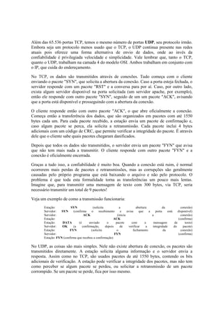 Além das 65.536 portas TCP, temos o mesmo número de portas UDP, seu protocolo irmão.
Embora seja um protocolo menos usado que o TCP, o UDP continua presente nas redes
atuais pois oferece uma forma alternativa de envio de dados, onde ao invés da
confiabilidade é privilegiada velocidade e simplicidade. Vale lembrar que, tanto o TCP,
quanto o UDP, trabalham na camada 4 do modelo OSI. Ambos trabalham em conjunto com
o IP, que cuida do endereçamento.

No TCP, os dados são transmitidos através de conexões. Tudo começa com o cliente
enviando o pacote "SYN", que solicita a abertura da conexão. Caso a porta esteja fechada, o
servidor responde com um pacote "RST" e a conversa para por aí. Caso, por outro lado,
exista algum servidor disponível na porta solicitada (um servidor apache, por exemplo),
então ele responde com outro pacote "SYN", seguido de um um pacote "ACK", avisando
que a porta está disponível e prosseguindo com a abertura da conexão.

O cliente responde então com outro pacote "ACK", o que abre oficialmente a conexão.
Começa então a transferência dos dados, que são organizados em pacotes com até 1550
bytes cada um. Para cada pacote recebido, a estação envia um pacote de confirmação e,
caso algum pacote se perca, ela solicita a retransmissão. Cada pacote inclui 4 bytes
adicionais com um código de CRC, que permite verificar a integridade do pacote. É através
dele que o cliente sabe quais pacotes chegaram danificados.

Depois que todos os dados são transmitidos, o servidor envia um pacote "FYN" que avisa
que não tem mais nada a transmitir. O cliente responde com outro pacote "FYN" e a
conexão é oficialmente encerrada.

Graças a tudo isso, a confiabilidade é muito boa. Quando a conexão está ruim, é normal
ocorrerem mais perdas de pacotes e retransmissões, mas as corrupções são geralmente
causadas pelo próprio programa que está baixando o arquivo e não pelo protocolo. O
problema é que toda esta formalidade torna as transferências um pouco mais lentas.
Imagine que, para transmitir uma mensagem de texto com 300 bytes, via TCP, seria
necessário transmitir um total de 9 pacotes!

Veja um exemplo de como a transmissão funcionaria:
       Estação:          SYN              (solicita            a            abertura           da             conexão)
       Servidor:   SYN     (confirma     o     recebimento      e    avisa    que     a   porta    está     disponível)
       Servidor:                   ACK                       (inicia                    a                     conexão)
       Estação:                                           ACK                                               (confirma)
       Estação:     DATA       (é      enviado       o      pacote       com       a     mensagem        de      texto)
       Servidor:   OK      (a     confirmação,      depois     de     verificar     a   integridade     do      pacote)
       Estação:          FYN             (solicita          o             fechamento            da            conexão)
       Servidor:                                           FYN                                              (confirma)
       Estação: FYN (confirma que recebeu a confirmação)

No UDP, as coisas são mais simples. Nele não existe abertura de conexão, os pacotes são
transmitidos diretamente. A estação solicita alguma informação e o servidor envia a
resposta. Assim como no TCP, são usados pacotes de até 1550 bytes, contendo os bits
adicionais de verificação. A estação pode verificar a integridade dos pacotes, mas não tem
como perceber se algum pacote se perdeu, ou solicitar a retransmissão de um pacote
corrompido. Se um pacote se perde, fica por isso mesmo.
 