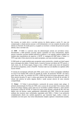 Em resumo, no modo ativo o servidor precisa ter aberta apenas a porta 21, mas em
compensação o cliente precisa acessar a web diretamente e ter um conjunto de portas altas
abertas no firewall. No modo passivo, os papéis se invertem: o cliente não precisa ter portas
abertas, mas o servidor sim.

22: SSH – O SSH é o canivete suíço da administração remota em servidores Linux.
Inicialmente o SSH permitia executar apenas comandos de texto remotamente; depois
passou a permitir executar também aplicativos gráficos e, em seguida, ganhou também um
módulo para transferência de arquivos, o SFTP. A vantagem do SSH sobre o Telnet e o
FTP é que tudo é feito através de um canal encriptado, com uma excelente segurança.

O SSH pode ser usado também para encapsular outros protocolos, criando um túnel seguro
para a passagem dos dados. Criando túneis, é possível acessar servidores de FTP, proxy, e-
mail, rsync, etc. de forma segura. Graças a isso, o SSH é usado como meio de transporte
por diversos programas, como o FreeNX. Veremos tudo isso em detalhes no capítulo sobre
acesso remoto.

O sistema de encriptação utilizado pelo SSH, assim como os túneis encriptados trabalham
no nível 6 do modelo OSI, acima da camada de sessão, do protocolo TCP/IP e de toda a
parte física da rede. Ao contrário do FTP, o SSH não precisa de portas adicionais: tudo é
feito através da porta 22, que é a única que precisa ficar aberta no firewall do servidor. O
cliente não precisa ter porta alguma aberta e pode acessar através de uma conexão
compartilhada.

23: Telnet – O Telnet é provavelmente o protocolo de acesso remoto mais antigo. A
primeira demonstração foi feita em 1969, com o acesso de um servidor Unix remoto, ainda
através da antiga Arpanet, muito antes de ser inventado o padrão Ethernet e, antes mesmo
da primeira versão do TCP/IP. O Telnet foi muito usado durante a década de 80 e 90, mas
depois caiu em desuso, sendo rapidamente substituído pelo SSH. Além de não possuir
nenhum dos recursos mais sofisticados suportados pelo SSH, o Telnet é um protocolo
completamente aberto (no sentido pejorativo), que transmite login, senha e todos os
comandos em texto puro. Isso torna ridiculamente simples capturar a transmissão (usando,
 