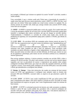 por exemplo, o Ethereal, que veremos no capítulo 4) e assim "invadir" o servidor, usando a
senha roubada.

Uma curiosidade, é que o sistema usado pelo Telnet para a transmissão de comandos é
usado como base para diversos outros protocolos, como o SMTP e o HTTP. De fato, você
pode usar um cliente Telnet para mandar um e-mail (como veremos no capítulo 10), ou
mesmo acessar um servidor web, desde que consiga simular uma conexão HTTP válida,
como faria um navegador.

25: SMTP – O SMTP é o protocolo padrão para o envio de e-mails. Ele é usado tanto para
o envio da mensagem original, do seu micro até o servidor SMTP do provedor, quanto para
transferir a mensagem para outros servidores, até que ela chegue ao servidor destino.
Tradicionalmente, o Sendmail é o servidor de e-mails mais usado, mas, devido aos
problemas de segurança, ele vem perdendo espaço para o Qmail e o Postfix, que abordo no
capítulo 10.

53 (UDP): DNS – Os servidores DNS são contatados pelos clientes através da porta 53,
UDP. Eles são responsáveis por converter nomes de domínios como "guiadohardware.net"
nos            endereços             IP            reais          dos           servidores.
Existem no mundo 13 servidores DNS principais, chamados "root servers". Cada um deles
armazena uma cópia completa de toda a base de endereços. Estes servidores estão
instalados em países diferentes e ligados a links independentes. A maior parte deles roda o
Bind, mas pelo menos um deles roda um servidor diferente, de forma que, mesmo no caso
de um gigantesco cyberataque, pelo menos um dos servidores continue no ar, mantendo a
internet operacional.

Para acessar qualquer endereço, é preciso primeiro consultar um servidor DNS e obter o
endereço IP real do servidor. Em geral, uma consulta a um dos root servers demora alguns
segundos, por isso os provedores de acesso e responsáveis por grandes redes sempre
configuram servidores DNS locais, que criam um cache das consultas anteriores, de forma
a agilizar o acesso. Você mesmo pode configurar um servidor DNS para a sua rede usando
o Bind, que aprenderemos a configurar mais adiante.

67: Bootps, 68: Bootpc – Estes dois protocolos são usados em sistemas de boot remoto
(como no LTSP, que aprenderemos a configurar mais adiante), onde os clientes não
possuem HD nem CD-ROM e acessam todos os arquivos de que precisam a partir do
servidor.

69 (UDP): TFTP – O TFTP é uma versão simplificada do FTP, que utiliza portas UDP
para a transferência dos dados e não inclui suporte à correção de erros. Ele pode ser usado
para transferência de arquivos em geral, mas é mais freqüentemente usado em sistemas de
boot remoto.

80: HTTP – O HTTP é o principal protocolo da internet, por onde acessamos as páginas.
Embora a porta 80 seja a porta padrão dos servidores web, é possível configurar um
servidor web para usar qualquer outra porta TCP. Neste caso, você precisa especificar a
porta ao acessar o site, como em: http://200.234.34.12:8080.
 