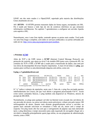 LDAP, um dos mais usados é o OpenLDAP, suportado pela maioria das distribuições
Linux atualmente em uso.

443: HTTPS – O HTTPS permite transmitir dados de forma segura, encriptados em SSL.
Ele é usado por bancos e todo tipo de site de comércio eletrônico ou que armazene
informações confidenciais. No capítulo 7 aprenderemos a configurar um servidor Apache
com suporte a SSL.


Naturalmente, esta é uma lista rápida, contendo apenas as portas mais usadas. Você pode
ver uma lista longa e completa, com todos os serviços conhecidos e as portas utilizadas por
cada um no: http://www.iana.org/assignments/port-numbers.




» Próximo: ICMP

Além do TCP e do UDP, temos o ICMP (Internet Control Message Protocol), um
protocolo de controle, que opera no nível 3 do modelo OSI (junto com o protocolo IP). Ao
contrário do TCP e UDP, o ICMP não é usado para a transmissão de dados, mas nem por
isso deixa de desempenhar diversas funções importantes. A mais trivial delas é o ping, que
usamos para verificar se uma determinada máquina está online, como em:

$ ping -c 3 guiadohardware.net
       PING            guiadohardware.net       (64.246.6.25)      56(84)       bytes         of    data.
       64 bytes from gdhs.guiadohardware.net (64.246.6.25):           icmp_seq=1 ttl=53 time=8.72 ms
       64 bytes from gdhs.guiadohardware.net (64.246.6.25):           icmp_seq=2 ttl=53 time=8.62 ms
       64 bytes from gdhs.guiadohardware.net (64.246.6.25):           icmp_seq=3 ttl=53 time=8.37 ms
       ---                   guiadohardware.net               ping              statistics            ---
       3       packets      transmitted,     3     received,    0%     packet    loss,     time  2000ms
       rtt min/avg/max/mdev = 8.373/8.576/8.728/0.183 ms

O "-c" indica o número de repetições, neste caso 3. Sem ele, o ping fica enviando pacotes
indefinidamente (no Linux), até que você aborte o programa pressionando Ctrl+C. Assim
como outros comandos básicos, o ping também está disponível no Windows, através do
prompt do MS-DOS.

Normalmente, os pings para qualquer servidor na Internet (com exceção dos servidores do
seu provedor de acesso, ou outros servidores muito próximos), voltam com pelo menos 100
milessegundos de atraso. Quanto mais distante geograficamente estiver o servidor, ou
quanto mais saturado estiverem os roteadores e links até ele, maior será o tempo de
resposta. Um ping muito alto faz com que o carregamento de páginas seja mais demorado
(pois o ping determina o tempo necessário para cada requisição do navegador chegar até o
servidor) e atrapalha principalmente quem joga online, ou usa programas de administração
remota, como o SSH.
 